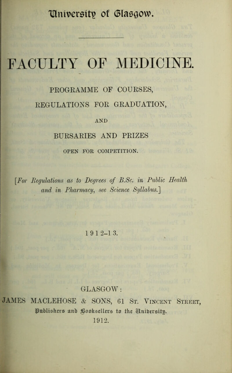 Illniversit? of Glasgow FACULTY OP MEDICINE. PROGRAMME OF COURSES, REGULATIONS FOR GRADUATION, AND BURSARIES AND PRIZES OPEN FOR co:mpetition. [For Begulations as to Degrees of B.Sc. in Public Health and in Pharmacy, see Science Syllabus.'] 1912-1 3. GLASGOW: JAMES MACLEHOSE & SONS, 61 St. Vincent Street, JDublishcrs anb booksellers ta the ^nibersttp. 1912.