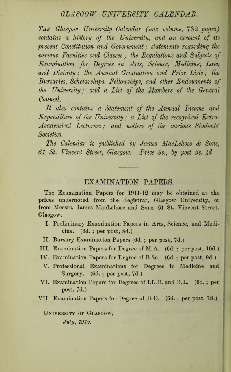 GLASGOW UNIVERSITY CALENDAR. The Glasgow University Calendar (one volume, 732 yages) contains a history of the University, and an account of its present Constitution and Government; statements regarding the various Facidties and Classes ; the Regulations and Subjects of Examination for Degrees in Arts, Science, Medicine, Law, and Divinity; the Annual Graduation and Prize Lists; the Bursaries, Scholarships, Fellowships, and other Endowments of the University; and a List of the Members of the General Council. It also contains a Statement of the Annual Income and Expenditure of the University; a List of the recognised Extra- Academical Lecturers; and notices of the various Students' Societies. The Calendar is published by James MacLehose & Sons, 61 St. Vincent Street, Glasgow. Price 3s., by post 3s. Ifd. EXAMINATION PAPERS. The Examination Papers for 1911-12 may be obtained at the prices undernoted from the Registrar, Glasgow University, or from Messrs. James MacLehose and Sons, 61 St. Vincent Street, Glasgow. I. Preliminary Examination Papers in Arts, Science, and Medi- cine. (6d. ; per post, 8d.) II. Bursary Examination Papers (6d. ; per post, 7d.) III. Examination Papers for Degree of M.A. (6d. ; per post, lOd.) IV. Examination Papers for Degree of B.Sc. (6d.; per post, 9d.) V. Professional Examinations for Degrees in Medicine and Surgery. (6d. ; per post, 7d.) VI. Examination Papers for Degrees of LL.B. and B.L. (6d. ; per post, 7d.) VII. Examination Papers for Degree of B.D. (6d. ; per post, 7d.) University of Glasgow, July, 1912.