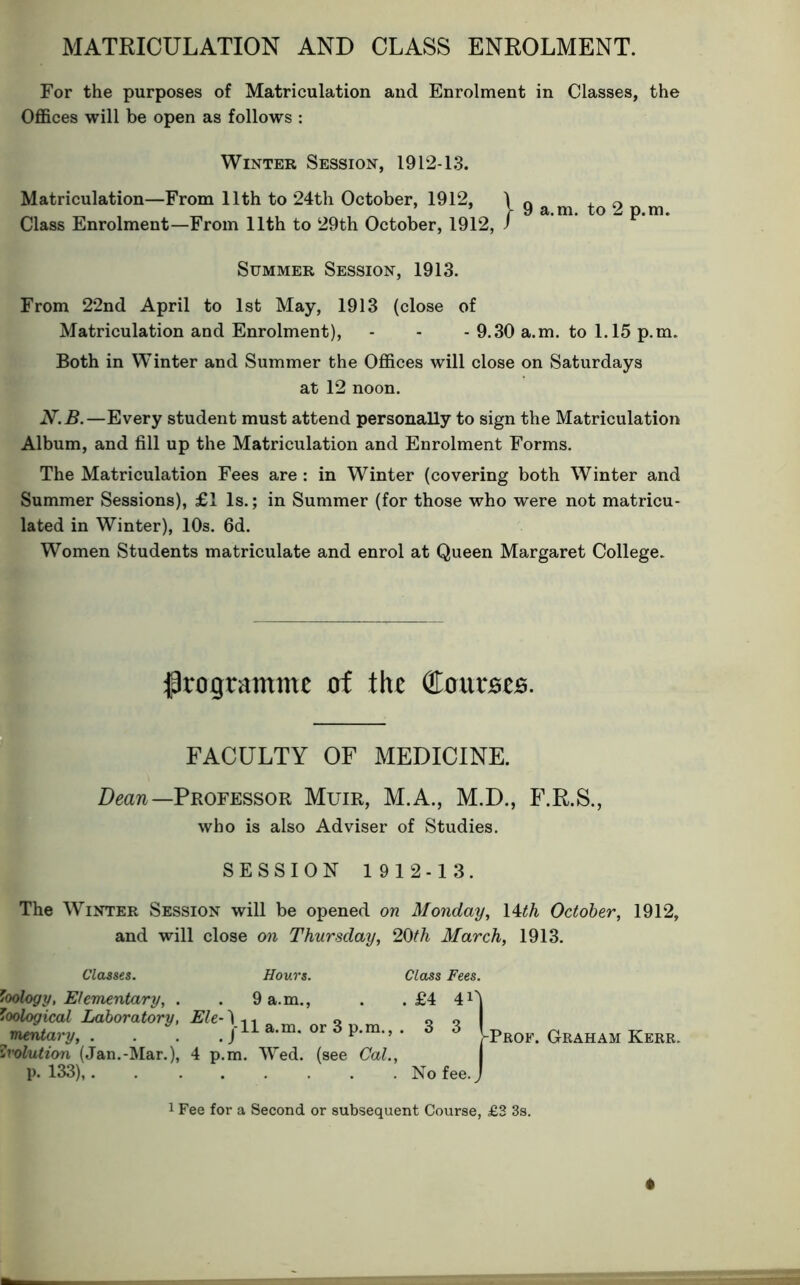 MATRICULATION AND CLASS ENROLMENT. For the purposes of Matriculation and Enrolment in Classes, the Offices will be open as follows : From 22nd April to 1st May, 1913 (close of Matriculation and Enrolment), - - - 9.30 a.m. to 1.15 p.m. Both in Winter and Summer the Offices will close on Saturdays at 12 noon. N.B.—Every student must attend personally to sign the Matriculation Album, and fill up the Matriculation and Enrolment Forms. The Matriculation Fees are : in Winter (covering both Winter and Summer Sessions), £1 Is.; in Summer (for those who were not matricu- lated in Winter), 10s. 6d. Women Students matriculate and enrol at Queen Margaret College. ^programme of the dLonvBZB. FACULTY OF MEDICINE. Deaw—Professor Muir, M.A., M.D., F.R.S., who is also Adviser of Studies. SESSION 1912-13. The Winter Session will be opened on Monday, \Uh October, 1912, Winter Session, 1912-13. Matriculation—From 11th to 24th October, 1912, Class Enrolment—From 11th to 29th October, 1912, Summer Session, 1913. and will close on Thursday, 20th March, 1913. Classes. Hours. Class Fees. . £4 40 Zoology, Elementary, . Zoological Laboratory, Ele-\ . 9 a.m.. 11 a.m. or 3 p.m., . 3 3 mtntary, . . . ur o p.m., Evolution (Jan.-Mar.), 4 p.m. Wed. (see Cal., p. 133),. -Prof. Graham Kerr. . No fee.