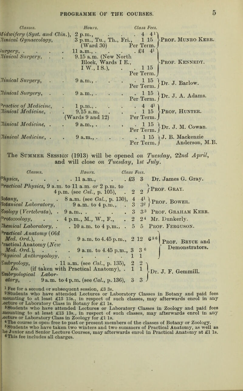 Classes. Hours. Class Fees. Ifidwifcry {Syst. and Clin.), 2 p.m., . 4 411 Tlinical Gynaecology, 3 p.m., Tu., Th., (Ward 30) Fri., 1 15 V Per Term.j lurgery, . 11 a.m., . . £4 4M linical Surgery, 9.15 a.m. (New North Block, Wards IE., V I W., IS.), . . 1 15 Per Term.j llinical Surgery, 9 a.m., . . 1 15 \ Per Term. / llinical Surgery, 9 a.m., . . 1 15 1 Per Term, j 'Practice of Medicine, . 1 p.m., . . 4 4M llinical Medicine, . 9.15 a.m. (Wards 9 and 12) . 1 15 [ Per Term.j Jlinical Medicine, . 9 a.m., . . 1 15 1 Per Term. / Elinical Medicine, . . 9 a.m., . . 1 15 I Per Term. / Prof. Muneo Kerr. Prof. Kennedy. Dr. J. Barlow. Dr. J. A. Adams. Prof. Hunter. Dr. J. M. Cowan. J. B. Mackenzie Anderson, M.B. The Summer Session (1913) will be opened on Tuesday, 22nd April, and will close on Tuesday, Is^ July. Classes. Class Fees. °hysics, . 11 a.m., 'Practical Physics, 9 a.m. to 11 a.m. or 2 p.m. to 4p.m. (see Cal., p. 105), . £3 3 Dr. James G. Gray. iotany, Sotanical Laboratory, Zoology (Vertehrata), . protozoology, Chemical Laboratory, . practical Anatomy {Old \ Med. Ord.), i Practical Anatomy [New I 8 a.m. (see Cal., p. 130), 9 a.m. to 4 p.m., 9 a.m 4 p.m., M., W., F., . 10 a.m. to 4 p.m., . 9 a.m. to4.45p.m., . 9 a.m. to 4.45 p.m., Med. Ord.), Physical Anthropology, 'Embryology, . . 11 a.m. (see Cal., p. 135), Do. (if taken with Practical Anatomy), . Embryological Labor- atory, . 9a.m. to 4 p.m. (see OaZ., p. 136), 2 2 /Pkof. Gray. 1 I Prof. Bower. 3 33 Prof. Graham Kerr. 2 2 4 Mr. Dunkerly. 5 5 Prof. Ferguson. 2 12 656 Prof. Bryce and Demonstrators. 3 3 Dr. J. F. Gemmill. 1 Fee for a second or subsequent session, £3 3s. 2 Students who have attended Lectures or Laboratory Classes in Botany and paid fees mounting to at least £13 13s., in respect of such classes, may afterwards enrol in any I jecture or Laboratory Class in Botany for £1 Is. j 3 Students who have attended Lectures or Laboratory Classes in Zoology and paid fees I mounting to at least £13 13s., in respect of such classes, may afterwards enrol in any I^ecture or Laboratory Class in Zoology for £1 Is. * The course is open free to past or present members of the classes of Botany or Zoology. 6 students who have taken two winters and two summers of Practical Anatomy, as well as ihe Junior and Senior Lecture Courses, may afterwards enrol in Practical Anatomy at £1 Is. ' 6 This fee includes all charges.