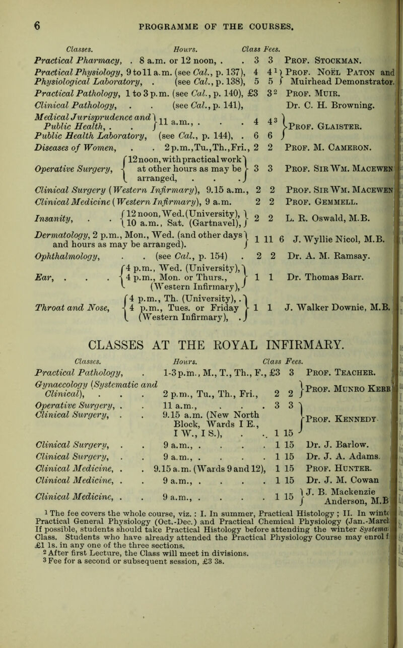 Classes. Hours. Class Practical Pharmacy, . 8 a.m. or 12 noon, . . 3 Practical Physiology, 9 to 11 a.m. (see Cal., p. 137), 4 Physiological Laboratory, . (see (7a^., p. 138), 5 Practical Pathology, 1 to 3 p. m. (see Cal., p. 140), £3 Clinical Pathology, . . (see (7aZ., p. 141), MedicalJurisprudenceand'X . Publie Health, . . * Public Health Laboratory, (see Cal., p. 144), . 6 Diseases of Women, . . 2p.m.,Tu.,Th.,Fri., 2 {12 noon, with practical work '| at other hours as may be V 3 arranged, . . . J Clinical Surgery {Western Infirmary), 9.15 a.m., 2 Clinical Medicine (Western Infirmary), 9 a. m. 2 TTtsnnifv /12noon,Wed.(University), \ insanity, . . \io a.m., Sat. (Gartnavel), J Dermatology, 2 p.m., Mon., Wed. (and other days'! and hours as may be arranged). / Fees. 3 Prof. Stockman. 41) Prof. Noel Paton and 5 I Muirhead Demonstrator. 3 2 Prof. Muir. Dr. C. H. Browning. 43 ) >Prof. Glaistkr. 6 / 2 Prof. M. Cameron. 3 Prof. Sir Wm. Macewen 2 Prof. Sir Wm. Macewen 2 Prof. Gemmell. 2 2 L. R. Oswald, M.B. Ophthalmology, Ear, Throat and Nose, (see Cal., p. 154) '4 p.m., Wed. (University),4 .m., Mon. or Thurs., J- (Western Infirmary),-' '4 p.m., Th. (University), .'j p.m., Tues. or Friday 1- (Western Infirmary), .J r4p. |4p. {• 11 6 J. WyllieNicol, M.B. 2 Dr. A. M. Ramsay. 1 Dr. Thomas Barr. 1 1 J. Walker Downie, M.B CLASSES AT THE KOYAL INFIRMARY. Classes. Hours. Class Fees. Practical Pathology, . l-3p.m., M., T., Th., F., £3 3 Prof. Teacher. Gynaecology {Systematic Clinical), Operative Surgery, . Clinical Surgery, . Clinical Surgery, Clinical Surgery, Clinical Medicine, . Clinical Medicine, . Clinical Medicine, . 2 p.m., Tu., Th., Fri., 11 a.m., 9.15 a.m. (New North Block, Wards I E., I W., I S.), 9 a.m., . . . . 9 a.m., . . . . 9.15 a.m. (Wards 9 and 12), 9 a.m., . . . . 9 a.m., .... 2 2 J |-Prof. Munro Kerr 3 3 ^ 1 [prof. Kennedy- - 1 15 ^ 1 1 15 Dr. J. Barlow. 1 15 Dr. J. A. Adams, i 1 15 Prof. Hunter. ’9 1 15 Dr. J. M. Cowan .. .. p. 1 J. B. Mackenzie ^ / Anderson, M.B 1 The fee covers the whole course, viz. : I. In summer, Practical Histology ; II. In wintc Practical General Physiology (Oct.-Dec.) and Practical Chemical Physiology (Jan.-Marcl If possible, students should take Practical Histology before attending the winter 8ystema\ Class. Students who have already attended the Practical Physiology Course may enrol f £1 Is. in any one of the three sections. 2 After first Lecture, the Class will meet in divisions. 3 Fee for a second or subsequent session, £3 3s. : H I ft i I I ioi Q i\ IL l( im Ir ill li