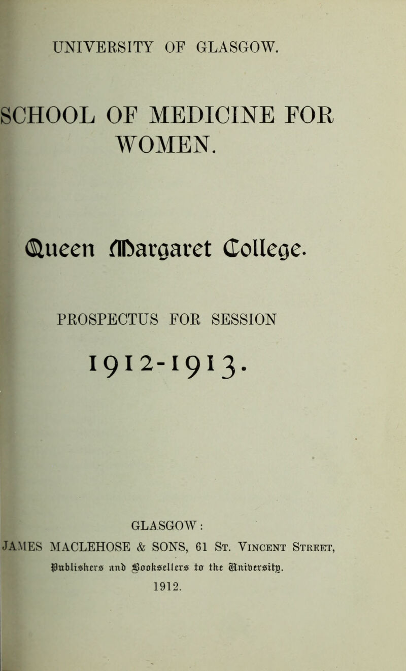 UNIVERSITY OF GLASGOW. SCHOOL OF MEDICINE FOR WOMEN. (SUteen fllbaroaret College. PROSPECTUS FOR SESSION i9i2-1913. GLASGOW: JAMES MACLEHOSE & SONS, 61 St. Vincent Street, publishers anb ^uoksellers ter the Stnibersitg. 1912.