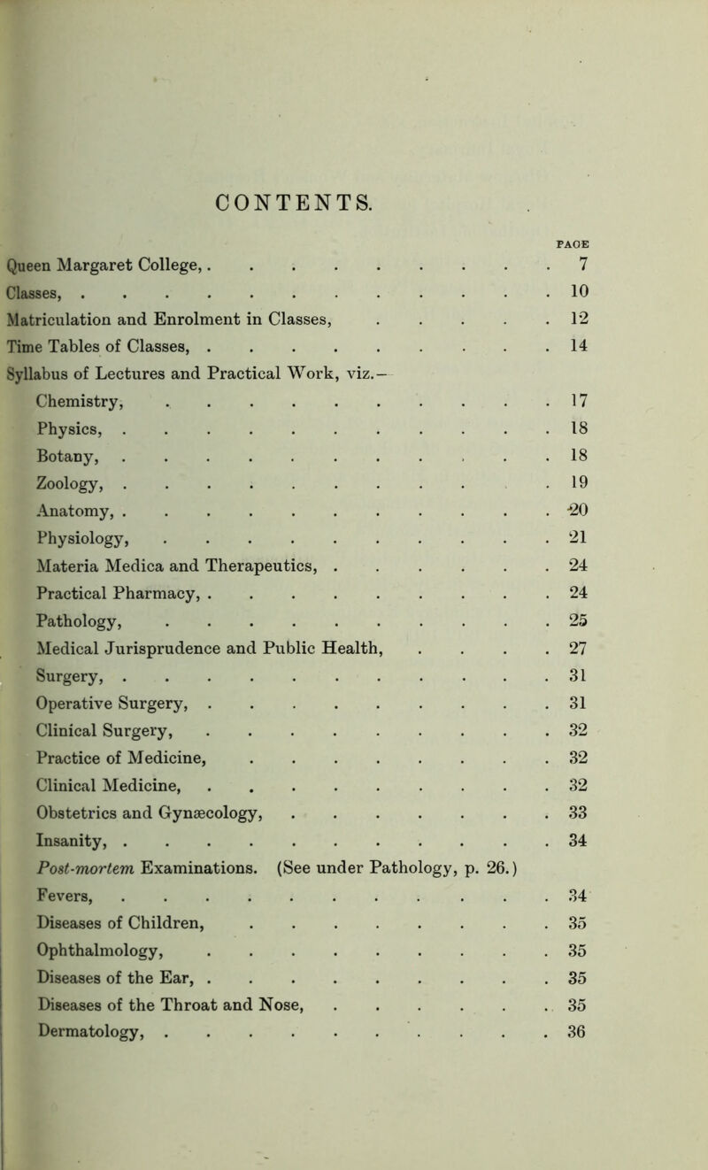 CONTENTS. PAGE Queen Margaret College, 7 Classes, ............ 10 Matriculation and Enrolment in Classes, . . . .12 Time Tables of Classes, . . . . . . . .14 Syllabus of Lectures and Practical Work, viz.- Chemistry, 17 Physics, 18 Botany, ........... 18 Zoology, ......... .19 Anatomy, ........... -20 Physiology, 21 Materia Medica and Therapeutics, 24 Practical Pharmacy, .24 Pathology, 25 Medical Jurisprudence and Public Health, . . . .27 Surgery, 31 Operative Surgery, ......... 31 Clinical Surgery, 32 Practice of Medicine, 32 Clinical Medicine, ......... 32 Obstetrics and Gynaecology, 33 Insanity, . 34 Post-mortem Examinations. (See under Pathology, p. 26.) Fevers, . .34 Diseases of Children, 35 Ophthalmology, ......... 35 Diseases of the Ear, .35 Diseases of the Throat and Nose, . . . . . 35 Dermatology, .......... 36