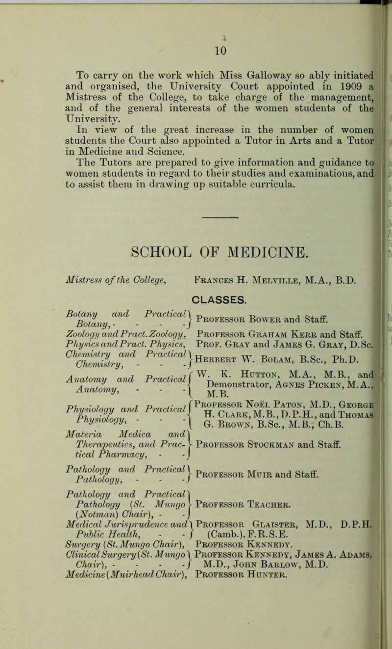 ) 10 To carry on tlie work which Miss Galloway so ably initiated and organised, the University Court appointed in 1909 a Mistress of the College, to take charge of the management, and of the general interests of the women students of the University. In view of the great increase in the number of women students the Court also appointed a Tutor in Arts and a Tutor in Medicine and Science. The Tutors are prepared to give information and guidance to : women students in regard to their studies and examinations, and to assist them in drawing up suitable curricula. SCHOOL OF MEDICINE. Mistress of the College, Frances H. Melville, M.A., B.D. CLASSES. Botany and Practical Botany, - Zoology and Pract. Zoology, Physics and Pract. Physics, Chemistry and Practical Chemistry, Anatomy and Practical Anatomy, Physiology and Practical Physiology, - Materia Medica and' Therapeutics, and Prac- tical Pharmacy, Professor Bower and Staff. Professor Graham Kerr and Staff. Prof. Gray and James G. Gray, D.Sc. Herbert W. Bolam, B.Sc., Ph.D. W. K. Hutton, M.A., M.B., and Demonstrator, Agnes Picken, M.A., M.B. Professor Noel Paton, M.D., George H. Clark, M. B., D. P. H., and Thomas G. Brown, B.Sc., M.B., Ch.B. Professor Stockman and Staff. *apa!°wU>gyf- Professor Mcir and Staff. Pathology and Practical\ Pathology {St. Mungo V Professor Teacher. (Notman) Chair), - - j Medical Jurisprudence and\Professor Glaister, M.D., D.P.H. Public Health, - -/ (Camb.),F.R.S.E. Surgery [St. Mungo Chair), Professor Kennedy. Clinical Surgery {St. Professor Kennedy, James A. Adams, Chair), -j M.D., John Barlow, M.D. Medicine {Muirhead Chair), Professor Hunter. Di: vai