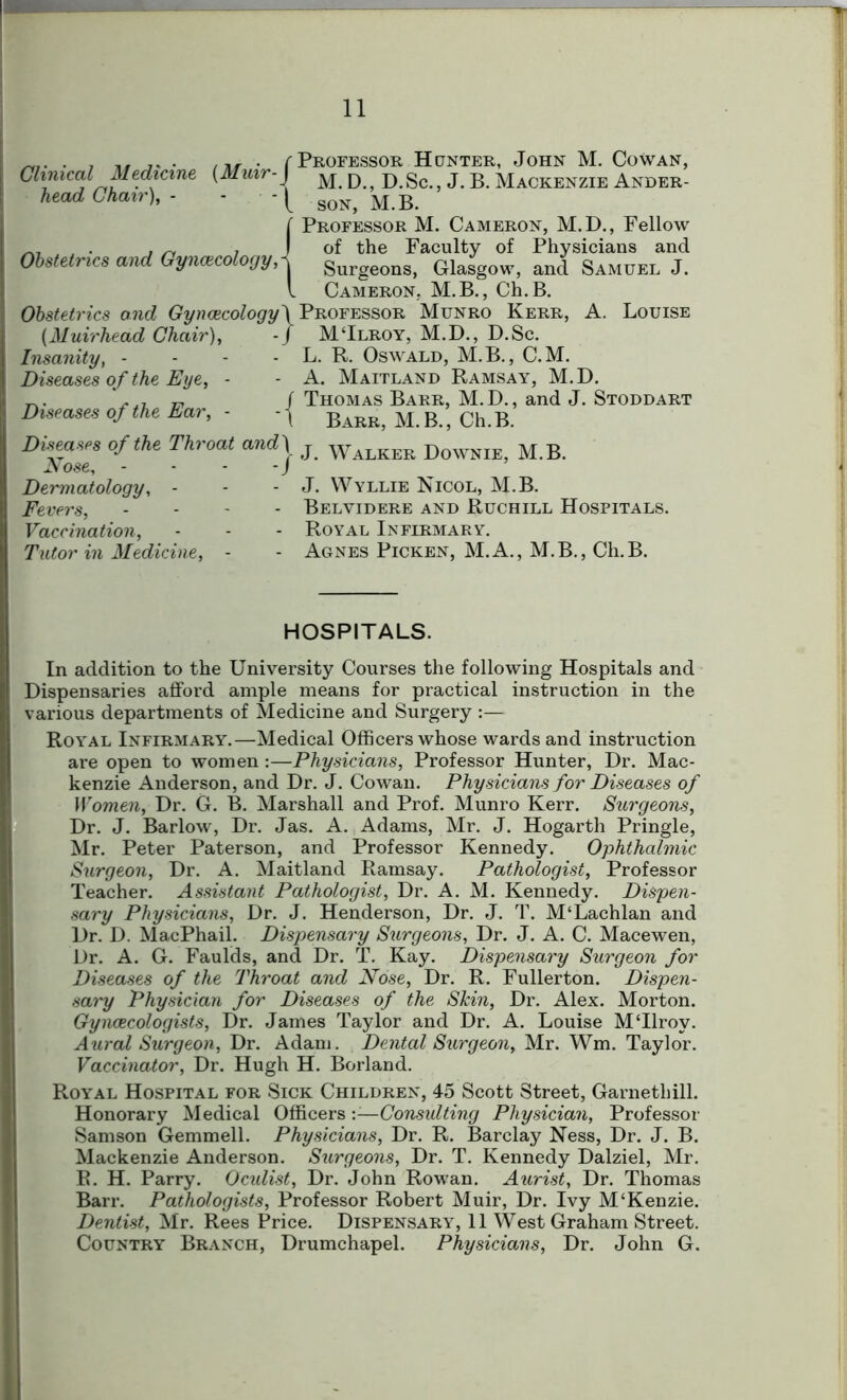 Clinical Medicine (Muir- head Chair), - • - r Professor Hunter, John M. Cowan, 1 M. D., D.Sc., J. B. Mackenzie Ander- l son, M.B. Obstetrics and Gynaecology, I Obstetrics and Gyncecology\ (Muirhead Chair), - J Insanity, - Diseases of the Eye, - Diseases of the Ear, - - \ Professor M. Cameron, M.D., Fellow of the Faculty of Physicians and Surgeons, Glasgow, and Samuel J. Cameron, M.B., Ch.B. Professor Munro Kerr, A. Louise MTlroy, M.D., D.Sc. L. R. Oswald, M.B., C.M. A. Maitland Ramsay, M.D. Thomas Barr, M.D., and J. Stoddart Barr, M.B., Ch.B. Diseases of the Throat and) Nose, - • - - J Dermatology, - Fevers, - Vaccination, Tutor in Medicine, - j- J. Walker Downie, M.B. J. Wyllie Nicol, M.B. Belvidere and Ruchill Hospitals. Royal Infirmary. Agnes Picken, M.A., M.B., Ch.B. HOSPITALS. In addition to the University Courses the following Hospitals and Dispensaries afford ample means for practical instruction in the various departments of Medicine and Surgery :— Royal Infirmary.—Medical Officers whose wards and instruction I are open to women :—Physicians, Professor Hunter, Dr. Mac- kenzie Anderson, and Dr. J. Cowan. Physicians for Diseases of Women, Dr. G. B. Marshall and Prof. Munro Kerr. Surgeons, Dr. J. Barlow, Dr. Jas. A. Adams, Mr. J. Hogarth Pringle, Mr. Peter Paterson, and Professor Kennedy. Ophthalmic Surgeon, Dr. A. Maitland Ramsay. Pathologist, Professor Teacher. Assistant Pathologist, Dr. A. M. Kennedy. Dispen- sary Physicians, Dr. J. Henderson, Dr. J. T. M‘Lachlan and Dr. D. MacPhail. Dispensary Surgeons, Dr. J. A. C. Macewen, Dr. A. G. Faulds, and Dr. T. Kay. Dispensary Surgeon for Diseases of the Throat and Nose, Dr. R. Fullerton. Dispen- sary Physician for Diseases of the Skin, Dr. Alex. Morton. Gyncecologists, Dr. James Taylor and Dr. A. Louise MTlroy. Aural Surgeon, Dr. Adam. Dental Surgeon, Mr. Wm. Taylor. Vaccinator, Dr. Hugh H. Borland. Royal Hospital for Sick Children, 45 Scott Street, Garnethill. Honorary Medical Officers '.—Consulting Physician, Professor Samson Gemmell. Physicians, Dr. R. Barclay Ness, Dr. J. B. Mackenzie Anderson. Surgeons, Dr. T. Kennedy Dalziel, Mr. B. H. Parry. Oculist, Dr. John Rowan. Aurist, Dr. Thomas Barr. Pathologists, Professor Robert Muir, Dr. Ivy M‘Kenzie. Dentist, Mr. Rees Price. Dispensary, 11 West Graham Street. Country Branch, Drumchapel. Physicians, Dr. John G.