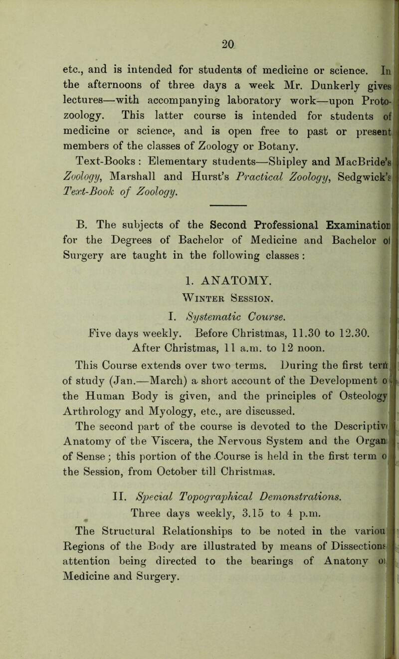 etc., and is intended for students of medicine or science. In the afternoons of three days a week Mr. Dunkerly gives lectures—with accompanying laboratory work—upon Proto- zoology. This latter course is intended for students of medicine or science, and is open free to past or present members of the classes of Zoology or Botany. Text-Books : Elementary students—Shipley and MacBride’s Zoology, Marshall and Hurst’s Practical Zoology, Sedgwick’s Text-Book of Zoology. B. The subjects of the Second Professional Examination for the Degrees of Bachelor of Medicine and Bachelor oi Surgery are taught in the following classes : 1. ANATOMY. Winter Session. I. Systematic Course. Five days weekly. Before Christmas, 11.30 to 12.30. After Christmas, 11 a.m. to 12 noon. This Course extends over two terms. During the first terii; of study (Jan.—March) a short account of the Development ol the Human Body is given, and the principles of Osteology i Arthrology and Myology, etc., are discussed. The second part of the course is devoted to the Descriptivi . Anatomy of the Viscera, the Nervous System and the Organ; ; , of Sense; this portion of the -Course is held in the first term ol the Session, from October till Christmas. II. Special Topographical Demonstrations. Three days weekly, 3.15 to 4 p.m. The Structural Relationships to be noted in the variou Regions of the Body are illustrated by means of Dissections attention being directed to the bearings of Anatonv oi Medicine and Surgery.