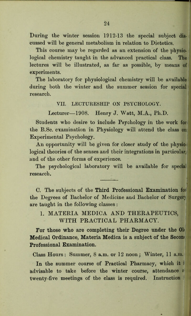 During the winter session 1912-13 the special subject dis- cussed will be general metabolism in relation to Dietetics. This course may be regarded as an extension of the physio- logical chemistry taught in the advanced practical class. The lectures will be illustrated, as far as possible, by means of experiments. The laboratory for physiological chemistry will be available during both the winter and the summer session for special research. VII. LECTURESHIP ON PSYCHOLOGY. Lecturer—1908. Henry J. Watt, M.A., Ph.D. Students who desire to include Psychology in the work for the B.Sc. examination in Physiology will attend the class on Experimental Psychology. An opportunity will be given for closer study of the physio logical theories of the senses and their integrations in particular, and of the other forms of experience. The psychological laboratory will be available for special research. — j] C. The subjects of the Third Professional Examination foi the Degrees of Bachelor of Medicine and Bachelor of Surgery are taught in the following classes : 1. MATERIA MEDIC A AND THERAPEUTICS, WITH PRACTICAL PHARMACY. For those who are completing their Degree under the Oh Medical Ordinance, Materia Medica is a subject of the Secon< Professional Examination. Class Hours : Summer, 8 a.m. or 12 noon; Winter, 11 a.ra. In the summer course of Practical Pharmacy, which it i advisable to take before the winter course, attendance a twenty-five meetings of the class is required. Instruction :