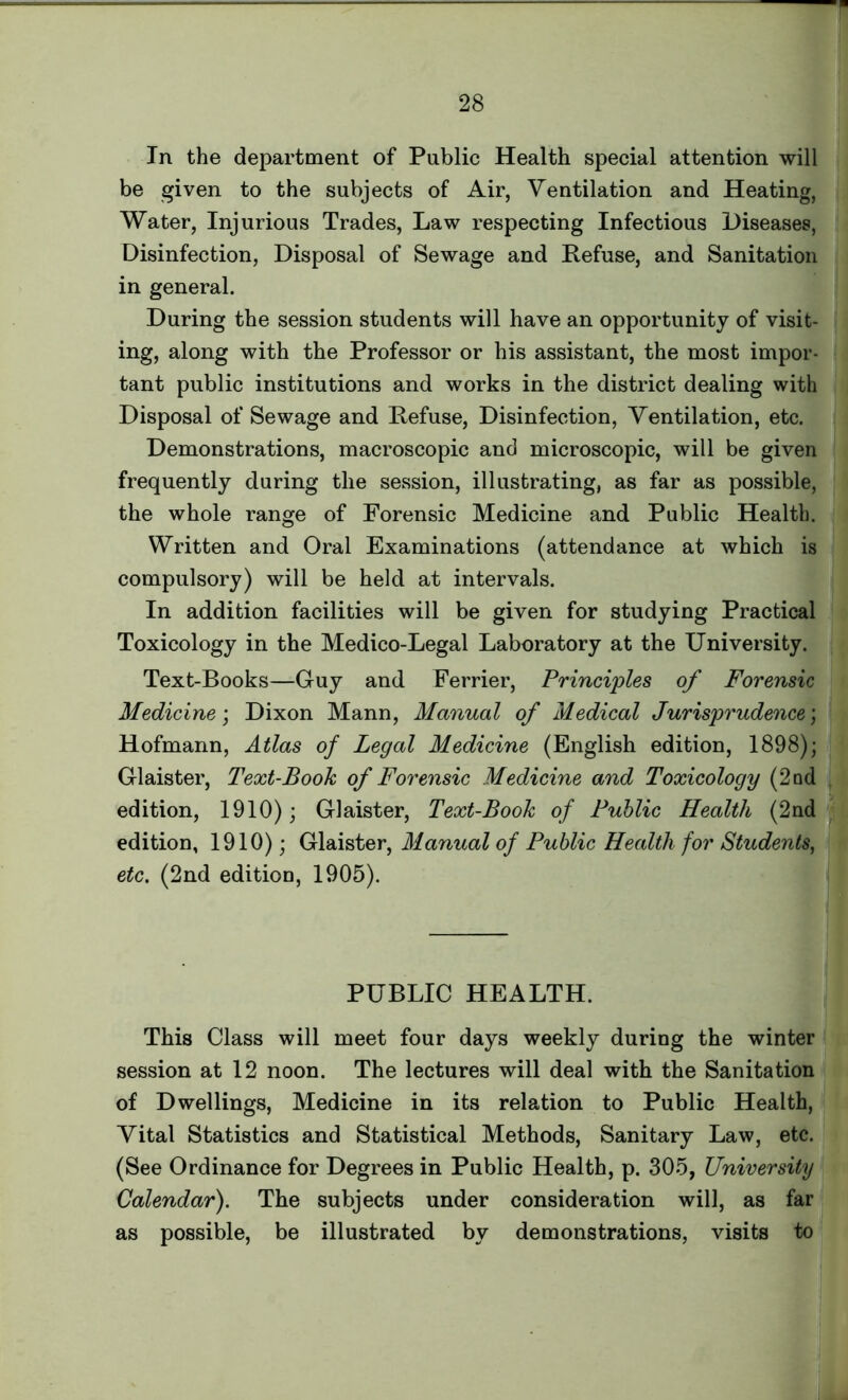 In the department of Public Health special attention will be given to the subjects of Air, Ventilation and Heating, Water, Injurious Trades, Law respecting Infectious Diseases, Disinfection, Disposal of Sewage and Refuse, and Sanitation in general. During the session students will have an opportunity of visit- ing, along with the Professor or his assistant, the most impor- tant public institutions and works in the district dealing with Disposal of Sewage and Refuse, Disinfection, Ventilation, etc. Demonstrations, macroscopic and microscopic, will be given frequently during the session, illustrating, as far as possible, the whole range of Forensic Medicine and Public Health. Written and Oral Examinations (attendance at which is compulsory) will be held at intervals. In addition facilities will be given for studying Practical Toxicology in the Medico-Legal Laboratory at the University. Text-Books—Guy and Ferrier, Principles of Forensic Medicine; Dixon Mann, Manual of Medical Jurisprudence; Hofmann, Atlas of Legal Medicine (English edition, 1898); Glaister, Text-Book of Forensic Medicine and Toxicology (2nd edition, 1910); Glaister, Text-Book of Public Health (2nd edition, 1910); Glaister, Manual of Public Health for Students, etc. (2nd edition, 1905). PUBLIC HEALTH. This Class will meet four days weekly during the winter session at 12 noon. The lectures will deal with the Sanitation of Dwellings, Medicine in its relation to Public Health, Vital Statistics and Statistical Methods, Sanitary Law, etc. (See Ordinance for Degrees in Public Health, p. 305, University Calendar). The subjects under consideration will, as far as possible, be illustrated by demonstrations, visits to