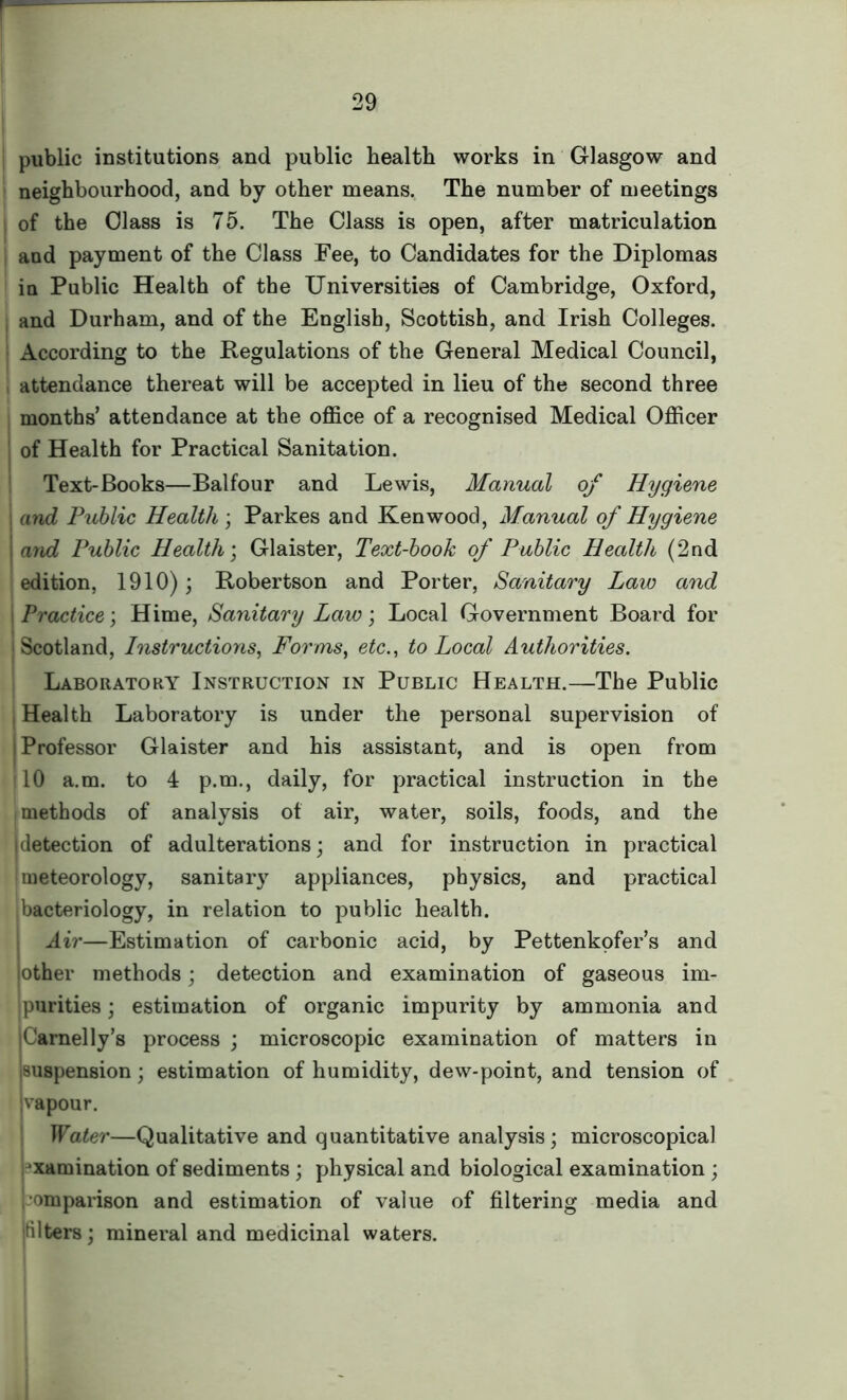 public institutions and public health works in Glasgow and neighbourhood, and by other means. The number of meetings of the Glass is 75. The Class is open, after matriculation and payment of the Class Fee, to Candidates for the Diplomas in Public Health of the Universities of Cambridge, Oxford, , and Durham, and of the English, Scottish, and Irish Colleges. According to the Regulations of the General Medical Council, attendance thereat will be accepted in lieu of the second three months’ attendance at the office of a recognised Medical Officer of Health for Practical Sanitation. Text-Books—Balfour and Lewis, Manual of Hygiene and Public Health ; Parkes and Kenwood, Manual of Hygiene and Public Health; Glaister, Text-book of Public Health (2nd edition, 1910); Robertson and Porter, Sanitary Law and Practice; Hime, Sanitary Law; Local Government Board for Scotland, Instructions, Forms, etc., to Local Authorities. Laboratory Instruction in Public Health.—The Public Health Laboratory is under the personal supervision of Professor Glaister and his assistant, and is open from tlO a.m. to 4 p.m., daily, for practical instruction in the methods of analysis of air, water, soils, foods, and the idetection of adulterations; and for instruction in practical meteorology, sanitary appliances, physics, and practical bacteriology, in relation to public health. Air—Estimation of carbonic acid, by Pettenkofer’s and other methods; detection and examination of gaseous im- purities ; estimation of organic impurity by ammonia and Camelly’s process ; microscopic examination of matters in suspension; estimation of humidity, dew-point, and tension of vapour. Water—Qualitative and quantitative analysis; microscopical xamination of sediments ; physical and biological examination ; omparison and estimation of value of filtering media and niters; mineral and medicinal waters.