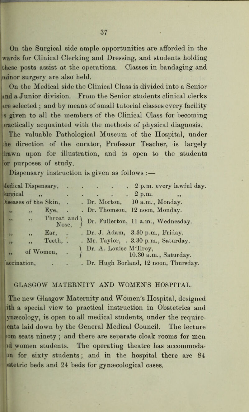 On the Surgical side ample opportunities are afforded in the ' wards for Clinical Clerking and Dressing, and students holding |these posts assist at the operations. Classes in bandaging and minor surgery are also held. I On the Medical side the Clinical Class is divided into a Senior *nd a Junior division. From the Senior students clinical clerks ire selected ; and by means of small tutorial classes every facility 1 s given to all the members of the Clinical Class for becoming practically acquainted with the methods of physical diagnosis. The valuable Pathological Museum of the Hospital, under he direction of the curator, Professor Teacher, is largely Irawn upon for illustration, and is open to the students or purposes of study. Dispensary instruction is given as follows :— dedical Dispensary, lurgical ,, leases of the Skin, . Eye, . Throat and] Nose, J Ear, Teeth, . „ of Women, . j accination, . 2 p.m. every lawful day. . 2 p.m. Dr. Morton, 10 a.m., Monday. Dr. Thomson, 12 noon, Monday. Dr. Fullerton, 11 a.m., Wednesday. Dr. J. Adam, 3.30 p.m., Friday. Mr. Taylor, . 3.30 p.m., Saturday. Dr. A. Louise M‘Ilroy, 10.30 a.m., Saturday. Dr. Hugh Borland, 12 noon, Thursday. GLASGOW MATERNITY AND WOMEN’S HOSPITAL. The new Glasgow Maternity and Women’s Hospital, designed i ith a special view to practical instruction in Obstetrics and * ynaecology, is open to all medical students, under the require- ents laid down by the General Medical Council. The lecture >om seats ninety ; and there are separate cloak rooms for men id women students. The operating theatre has accommoda- on for sixty students; and in the hospital there are 84 >stetric beds and 24 beds for gynaecological cases.