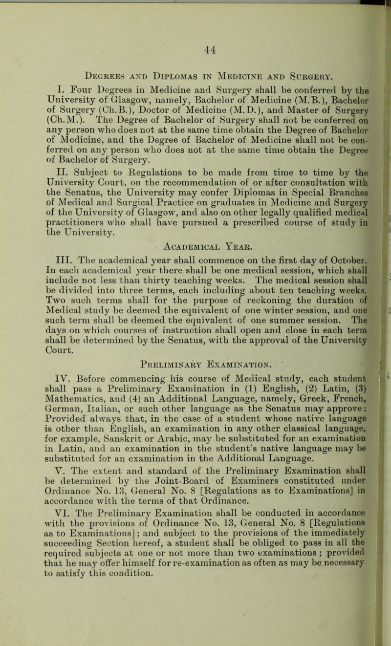 Degrees and Diplomas in Medicine and Surgery. I. Four Degrees in Medicine and Surgery shall be conferred by the University of Glasgow, namely, Bachelor of Medicine (M.B.), Bachelor of Surgery (Ch.B.), Doctor of Medicine (M.D.), and Master of Surgery (Ch.M.). The Degree of Bachelor of Surgery shall not be conferred on any person who does not at the same time obtain the Degree of Bachelor of Medicine, and the Degree of Bachelor of Medicine shall not be con- ferred on any person who does not at the same time obtain the Degree of Bachelor of Surgery. II. Subject to Regulations to be made from time to time by the University Court, on the recommendation of or after consultation with the Senatus, the University may confer Diplomas in Special Branches of Medical and Surgical Practice' on graduates in Medicine and Surgery of the University of Glasgow, and also on other legally qualified medical practitioners who shall have pursued a prescribed course of study in the University. Academical Year. III. The academical year shall commence on the first day of October. In each academical year there shall be one medical session, which shall include not less than thirty teaching weeks. The medical session shall be divided into three terms, each including about ten teaching weeks. Two such terms shall for the purpose of reckoning the duration of Medical study be deemed the equivalent of one winter session, and one such term shall be deemed the equivalent of one summer session. The days on which courses of instruction shall open and close in each term shall be determined by the Senatus, with the approval of the University Court. Preliminary Examination. IV. Before commencing his course of Medical study, each student shall pass a Preliminary Examination in (1) English, (2) Latin, (3) Mathematics, and (4) an Additional Language, namely, Greek, French, German, Italian, or such other language as the Senatus may approve: Provided always that, in the case of a student whose native language is other than English, an examination in any other classical language, for example, Sanskrit or Arabic, may be substituted for an examination in Latin, and an examination in the student’s native language may be substituted for an examination in the Additional Language. V. The extent and standard of the Preliminary Examination shall be determined by the Joint-Board of Examiners constituted under Ordinance No. 13, General No. 8 [Regulations as to Examinations] in accordance with the terms of that Ordinance. VI. The Preliminary Examination shall be conducted in accordance with the provisions of Ordinance No. 13, General No. 8 [Regulations as to Examinations]; and subject to the provisions of the immediately succeeding Section hereof, a student shall be obliged to pass in all the required subjects at one or not more than two examinations; provided that he may offer himself for re-examination as often as may be necessary to satisfy this condition.