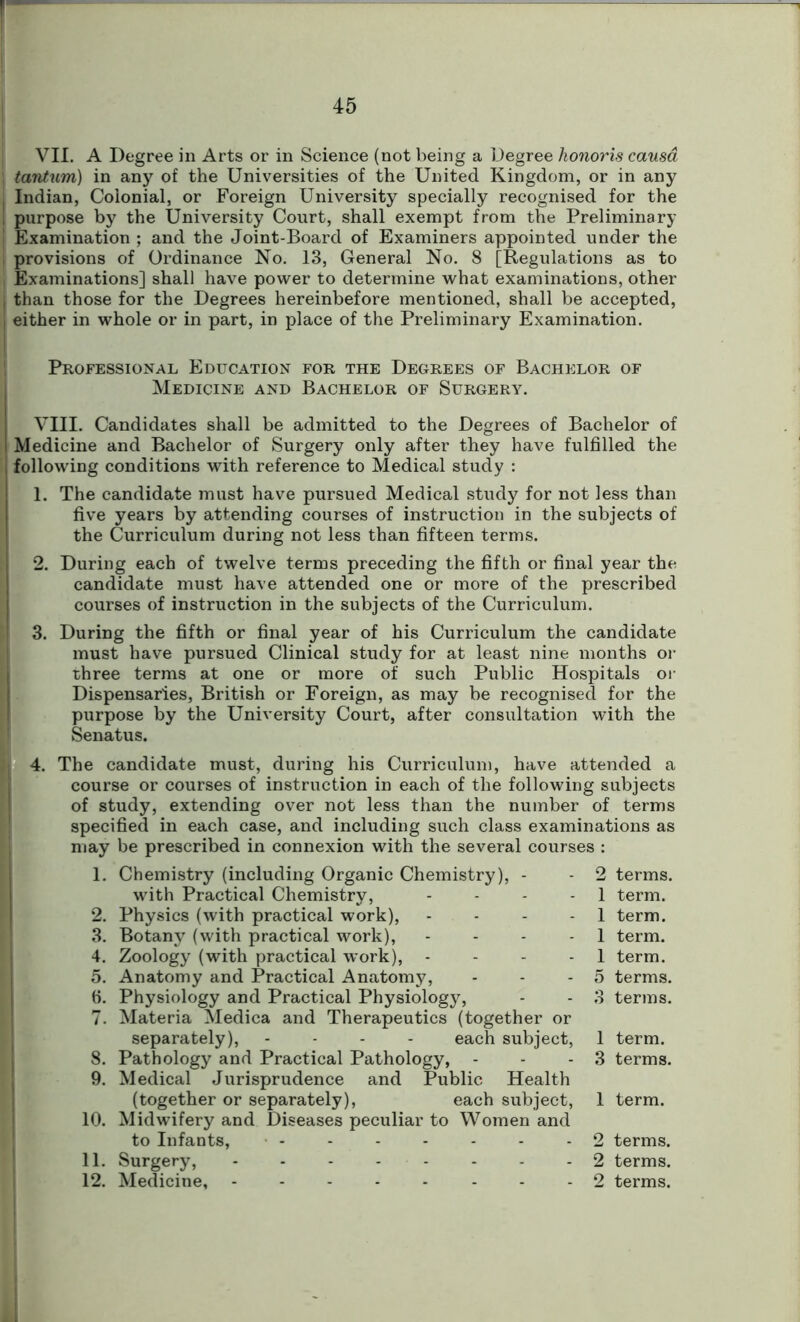 VII. A Degree in Arts or in Science (not being a Degree honoris causa tantum) in any of the Universities of the United Kingdom, or in any l Indian, Colonial, or Foreign University specially recognised for the I purpose by the University Court, shall exempt from the Preliminary I Examination ; and the Joint-Board of Examiners appointed under the provisions of Ordinance No. 13, General No. 8 [Regulations as to Examinations] shall have power to determine what examinations, other , than those for the Degrees hereinbefore mentioned, shall be accepted, I either in whole or in part, in place of the Preliminary Examination. Professional Education for the Degrees of Bachelor of Medicine and Bachelor of Surgery. VIII. Candidates shall be admitted to the Degrees of Bachelor of ! Medicine and Bachelor of Surgery only after they have fulfilled the , following conditions with reference to Medical study : 1. The candidate must have pursued Medical study for not less than five years by attending courses of instruction in the subjects of the Curriculum during not less than fifteen terms. 2. During each of twelve terms preceding the fifth or final year the candidate must have attended one or more of the prescribed courses of instruction in the subjects of the Curriculum. 3. During the fifth or final year of his Curriculum the candidate must have pursued Clinical study for at least nine months or three terms at one or more of such Public Hospitals or Dispensaries, British or Foreign, as may be recognised for the purpose by the University Court, after consultation with the Senatus. 4. The candidate must, during his Curriculum, have attended a course or courses of instruction in each of the following subjects of study, extending over not less than the number of terms specified in each case, and including such class examinations as may be prescribed in connexion with the several courses : 1. Chemistry (including Organic Chemistry), - - 2 terms. with Practical Chemistry, - - - - 1 term. 2. Physics (with practical work), - - - 1 term. 3. Botany (with practical work), ... 1 term. 4. Zoology (with practical work), - 1 term. 5. Anatomy and Practical Anatomy, - - - 5 terms, fi. Physiology and Practical Physiology, - - 3 terms. 7. Materia Medica and Therapeutics (together or separately), - each subject, 1 term. 8. Pathology and Practical Pathology, - - - 3 terms. 9. Medical Jurisprudence and Public Health (together or separately), each subject, 1 term. 10. Midwifery and Diseases peculiar to Women and to Infants, - - 2 terms. 11. Surgery, - - - 2 terms. 12. Medicine, - 2 terms.