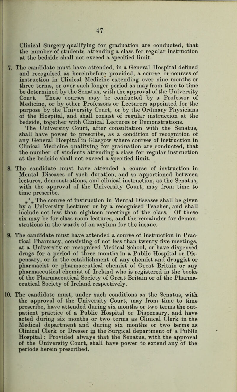 Clinical Surgery qualifying for graduation are conducted, that the number of students attending a class for regular instruction at the bedside shall not exceed a specified limit. 7. The candidate must have attended, in a General Hospital defined and recognised as hereinbefore provided, a course or courses of instruction in Clinical Medicine extending over nine months or three terms, or over such longer period as may from time to time be determined by the Senatus, with the approval of the University Court. These courses may be conducted by a Professor of Medicine, or by other Professors or Lecturers appointed for the purpose by the University Court, or by the Ordinary Physicians of the Hospital, and shall consist of regular instruction at the bedside, together with Clinical Lectures or Demonstrations. The University Court, after consultation with the Senatus, shall have power to prescribe, as a condition of recognition of any General Hospital in Glasgow where courses of instruction in Clinical Medicine qualifying for graduation are conducted, that the number of students attending a class for regular instruction at the bedside shall not exceed a specified limit. 8. The candidate must have attended a course of instruction in Mental Diseases of such duration, and so apportioned between lectures, demonstrations, and clinical instruction, as the Senatus, with the approval of the University Court, may from time to time prescribe. The course of instruction in Mental Diseases shall be given by a University Lecturer or by a recognised Teacher, and shall include not less than eighteen meetings of the class. Of these six may be for class-room lectures, and the remainder for demon- strations in the wards of an asylum for the insane. 9. The candidate must have attended a course of instruction in Prac- tical Pharmacy, consisting of not less than twenty-five meetings, at a University or recognised Medical School, or have dispensed drugs for a period of three months in a Public Hospital or Dis- pensary, or in the establishment of any chemist and druggist or pharmacist or pharmaceutical chemist of Great Britain or any pharmaceutical chemist of Ireland who is registered in the books of the Pharmaceutical Society of Great Britain or of the Pharma- ceutical Society of Ireland respectively. 10. The candidate must, under such conditions as the Senatus, with the approval of the University Court, may from time to time prescribe, have attended during six months or two terms the out- patient practice of a Public Hospital or Dispensary, and have acted during six months or two terms as Clinical Clerk in the Medical department and during six months or two terms as Clinical Clerk or Dresser in the Surgical department of a Public Hospital : Provided always that the Senatus, with the approval of the University Court, shall have power to extend any of the periods herein prescribed.