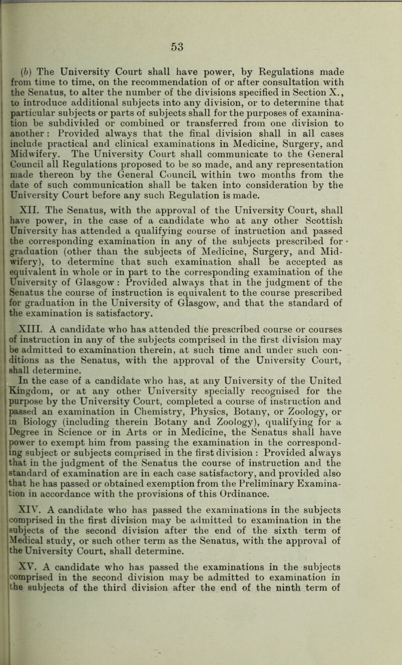 (b) The University Court shall have power, by Regulations made from time to time, on the recommendation of or after consultation with the Senatus, to alter the number of the divisions specified in Section X., to introduce additional subjects into any division, or to determine that particular subjects or parts of subjects shall for the purposes of examina- tion be subdivided or combined or transferred from one division to another: Provided always that the final division shall in all cases include practical and clinical examinations in Medicine, Surgery, and Midwifery. The University Court shall communicate to the General Council all Regulations proposed to be so made, and any representation made thereon by the General Council, within two months from the date of such communication shall be taken into consideration by the University Court before any such Regulation is made. XII. The Senatus, with the approval of the University Court, shall have power, in the case of a candidate who at any other Scottish University has attended a qualifying course of instruction and passed the corresponding examination in any of the subjects prescribed for graduation (other than the subjects of Medicine, Surgery, and Mid- wifery), to determine that such examination shall be accepted as equivalent in whole or in part to the corresponding examination of the University of Glasgow : Provided always that in the judgment of the Senatus the course of instruction is equivalent to the course prescribed for graduation in the University of Glasgow, and that the standard of the examination is satisfactory. XIII. A candidate who has attended the prescribed course or courses of instruction in any of the subjects comprised in the first division may be admitted to examination therein, at such time and under such con- ditions as the Senatus, with the approval of the University Court, shall determine. In the case of a candidate who has, at any University of the United Kingdom, or at any other University specially recognised for the purpose by the University Court, completed a course of instruction and passed an examination in Chemistry, Physics, Botany, or Zoology, or in Biology (including therein Botany and Zoology), qualifying for a Degree in Science or in Arts or in Medicine, the Senatus shall have power to exempt him from passing the examination in the correspond- ing subject or subjects comprised in the first division : Provided always that in the judgment of the Senatus the course of instruction and the standard of examination are in each case satisfactory, and provided also that he has passed or obtained exemption from the Preliminary Examina- tion in accordance with the provisions of this Ordinance. XIV. A candidate who has passed the examinations in the subjects comprised in the first division may be admitted to examination in the subjects of the second division after the end of the sixth term of Medical study, or such other term as the Senatus, with the approval of the University Court, shall determine. XV. A candidate who has passed the examinations in the subjects comprised in the second division may be admitted to examination in the subjects of the third division after the end of the ninth term of