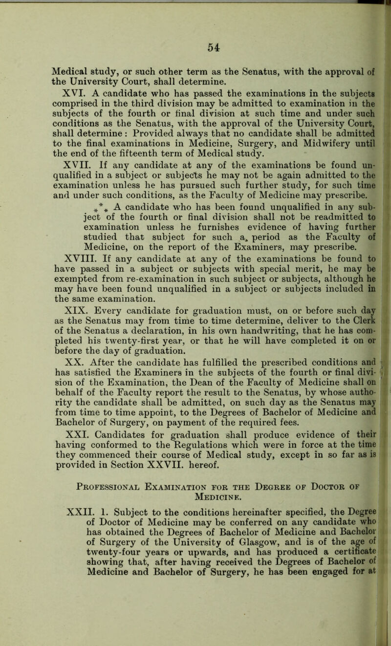 Medical study, or such other term as the Senatus, with the approval of the University Court, shall determine. XVI. A candidate who has passed the examinations in the subjects comprised in the third division may be admitted to examination in the subjects of the fourth or final division at such time and under such conditions as the Senatus, with the approval of the University Court, shall determine: Provided always that no candidate shall be admitted to the final examinations in Medicine, Surgery, and Midwifery until the end of the fifteenth term of Medical study. XVII. If any candidate at any of the examinations be found un- qualified in a subject or subjects he may not be again admitted to the examination unless he has pursued such further study, for such time and under such conditions, as the Faculty of Medicine may prescribe. *** A candidate who has been found unqualified in any sub- ject of the fourth or final division shall not be readmitted to examination unless he furnishes evidence of having further studied that subject for such a, period as the Faculty of Medicine, on the report of the Examiners, may prescribe. XVIII. If any candidate at any of the examinations be found to have passed in a subject or subjects with special merit, he may be exempted from re-examination in such subject or subjects, although he may have been found unqualified in a subject or subjects included in the same examination. XIX. Every candidate for graduation must, on or before such day as the Senatus may from time to time determine, deliver to the Clerk of the Senatus a declaration, in his own handwriting, that he has com- pleted his twenty-first year, or that he will have completed it on or before the day of graduation. XX. After the candidate has fulfilled the prescribed conditions and has satisfied the Examiners in the subjects of the fourth or final divi- sion of the Examination, the Dean of the Faculty of Medicine shall on behalf of the Faculty report the result to the Senatus, by whose autho- rity the candidate shall be admitted, on such day as the Senatus may from time to time appoint, to the Degrees of Bachelor of Medicine and Bachelor of Surgery, on payment of the required fees. XXI. Candidates for graduation shall produce evidence of their having conformed to the Regulations which were in force at the time they commenced their course of Medical study, except in so far as is provided in Section XXVII. hereof. Professional Examination for the Degree of Doctor of Medicine. XXII. 1. Subject to the conditions hereinafter specified, the Degree of Doctor of Medicine may be conferred on any candidate who has obtained the Degrees of Bachelor of Medicine and Bachelor of Surgery of the University of Glasgow, and is of the age of twenty-four years or upwards, and has produced a certificate showing that, after having received the Degrees of Bachelor of Medicine and Bachelor of Surgery, he has been engaged for at