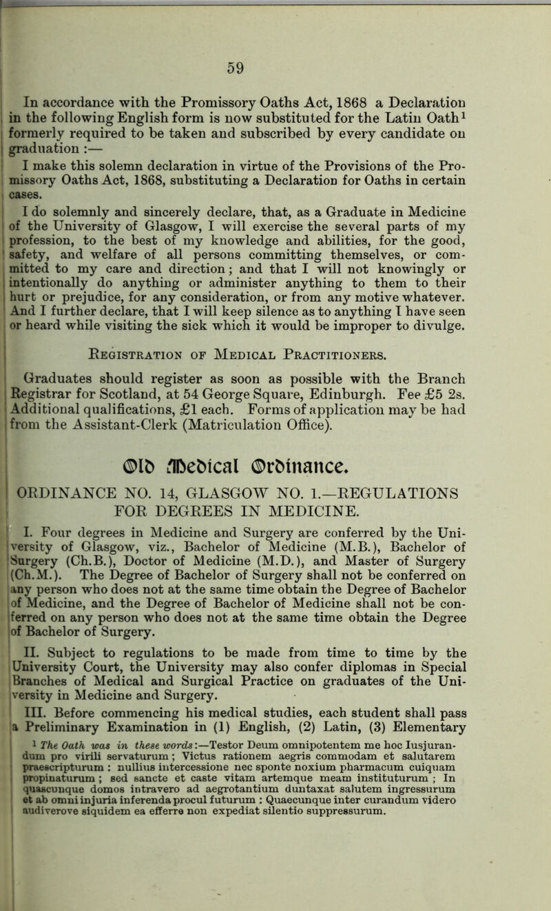 In accordance with the Promissory Oaths Act, 1868 a Declaration in the following English form is now substituted for the Latin Oath1 ! formerly required to be taken and subscribed by every candidate on j graduation :— I make this solemn declaration in virtue of the Provisions of the Pro- , missory Oaths Act, 1868, substituting a Declaration for Oaths in certain cases. I do solemnly and sincerely declare, that, as a Graduate in Medicine of the University of Glasgow, I will exercise the several parts of my I profession, to the best of my knowledge and abilities, for the good, safety, and welfare of all persons committing themselves, or com- mitted to my care and direction; and that I will not knowingly or intentionally do anything or administer anything to them to their I hurt or prejudice, for any consideration, or from any motive whatever. And I further declare, that I will keep silence as to anything I have seen or heard while visiting the sick which it would be improper to divulge. Registration of Medical Practitioners. Graduates should register as soon as possible with the Branch Registrar for Scotland, at 54 George Square, Edinburgh. Fee £5 2s. Additional qualifications, £1 each. Forms of application may be had | from the Assistant-Clerk (Matriculation Office). ©Ifc Llfeeftical ©rMnance* I ORDINANCE NO. 14, GLASGOW NO. 1.—REGULATIONS FOR DEGREES IN MEDICINE. I. Four degrees in Medicine and Surgery are conferred by the Uni- jversity of Glasgow, viz., Bachelor of Medicine (M.B.), Bachelor of Surgery (Ch.B.), Doctor of Medicine (M.D.), and Master of Surgery i(Ch.M.). The Degree of Bachelor of Surgery shall not be conferred on any person who does not at the same time obtain the Degree of Bachelor of Medicine, and the Degree of Bachelor of Medicine shall not be con- ferred on any person who does not at the same time obtain the Degree of Bachelor of Surgery. II. Subject to regulations to be made from time to time by the University Court, the University may also confer diplomas in Special i Branches of Medical and Surgical Practice on graduates of the Uni- versity in Medicine and Surgery. III. Before commencing his medical studies, each student shall pass a Preliminary Examination in (1) English, (2) Latin, (3) Elementary 1 The Oath was in these words:—Testor Deum omnipotentem me hoc Iusjuran- dum pro virili servaturum; Victus rationem aegris commodam et salutarem j praescripturum : nullius intercessione nec sponte noxium pharmacum cuiquam ! propinaturum ; sed sancte et caste vitam artemque meam instituturum ; In quascunque domos intravero ad aegrotantium duntaxat salutem ingressurum et ab omni injuria inferenda procul futurum : Quaecunque inter curandum videro audiverove siquidem ea efferre non expediat silentio suppressurum.