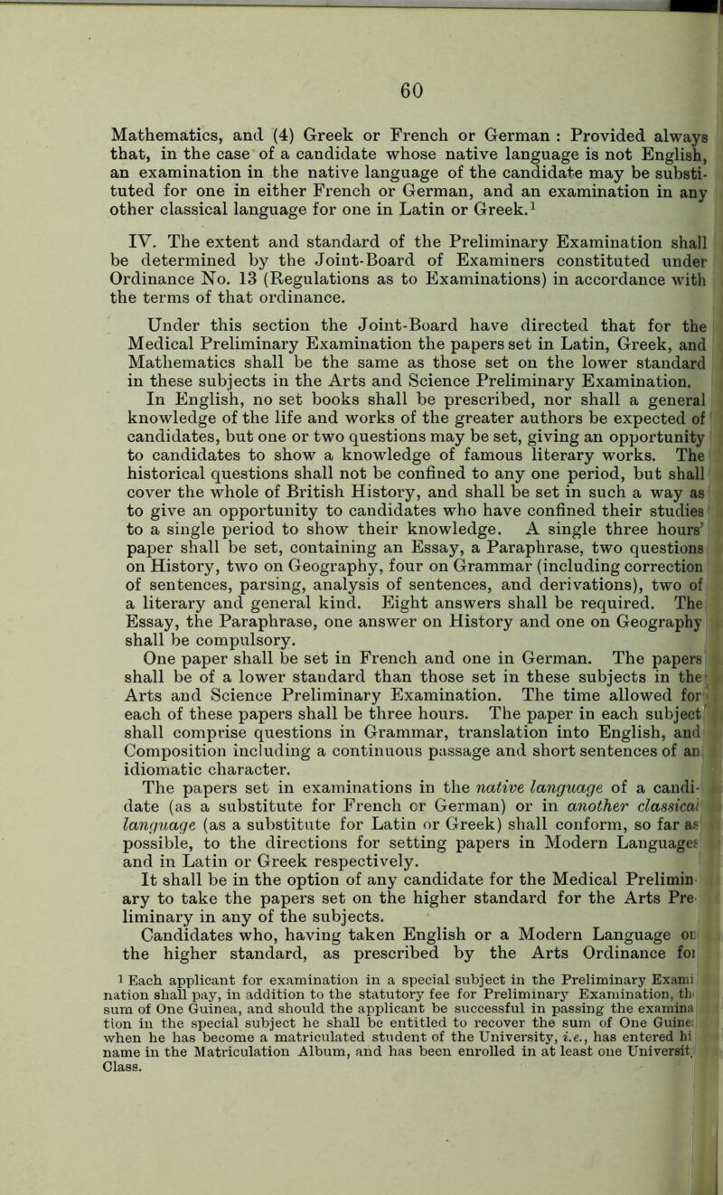 Mathematics, and (4) Greek or French or German : Provided always that, in the case of a candidate whose native language is not English, an examination in the native language of the candidate may be substi- tuted for one in either French or German, and an examination in any other classical language for one in Latin or Greek.1 IV. The extent and standard of the Preliminary Examination shall be determined by the Joint-Board of Examiners constituted under Ordinance No. 13 (Regulations as to Examinations) in accordance with the terms of that ordinance. Under this section the Joint-Board have directed that for the Medical Preliminary Examination the papers set in Latin, Greek, and Mathematics shall be the same as those set on the lower standard in these subjects in the Arts and Science Preliminary Examination. In English, no set books shall be prescribed, nor shall a general knowledge of the life and works of the greater authors be expected of candidates, but one or two questions may be set, giving an opportunity to candidates to show a knowledge of famous literary works. The historical questions shall not be confined to any one period, but shall cover the whole of British History, and shall be set in such a way as to give an opportunity to candidates who have confined their studies to a single period to show their knowledge. A single three hours’ paper shall be set, containing an Essay, a Paraphrase, two questions on History, two on Geography, four on Grammar (including correction of sentences, parsing, analysis of sentences, and derivations), two of a literary and general kind. Eight answers shall be required. The Essay, the Paraphrase, one answer on History and one on Geography shall be compulsory. One paper shall be set in French and one in German. The papers shall be of a lower standard than those set in these subjects in the* Arts and Science Preliminary Examination. The time allowed for each of these papers shall be three hours. The paper in each subject shall comprise questions in Grammar, translation into English, and Composition including a continuous passage and short sentences of an idiomatic character. The papers set in examinations in the native language of a candi- date (as a substitute for French or German) or in another classical \ language (as a substitute for Latin or Greek) shall conform, so far as i possible, to the directions for setting papers in Modern Languages i and in Latin or Greek respectively. It shall be in the option of any candidate for the Medical Prelimin ary to take the papers set on the higher standard for the Arts Pre liminary in any of the subjects. Candidates who, having taken English or a Modern Language or the higher standard, as prescribed by the Arts Ordinance foi 1 Each applicant for examination in a special subject in the Preliminary Exami nation shall pay, in addition to the statutory fee for Preliminary Examination, 3th< sum of One Guinea, and should the applicant be successful in passing the examina tion in the special subject he shall be entitled to recover the sum of One Guine: when he has become a matriculated student of the University, i.e., has entered hi name in the Matriculation Album, and has been enrolled in at least one Universit, Class.