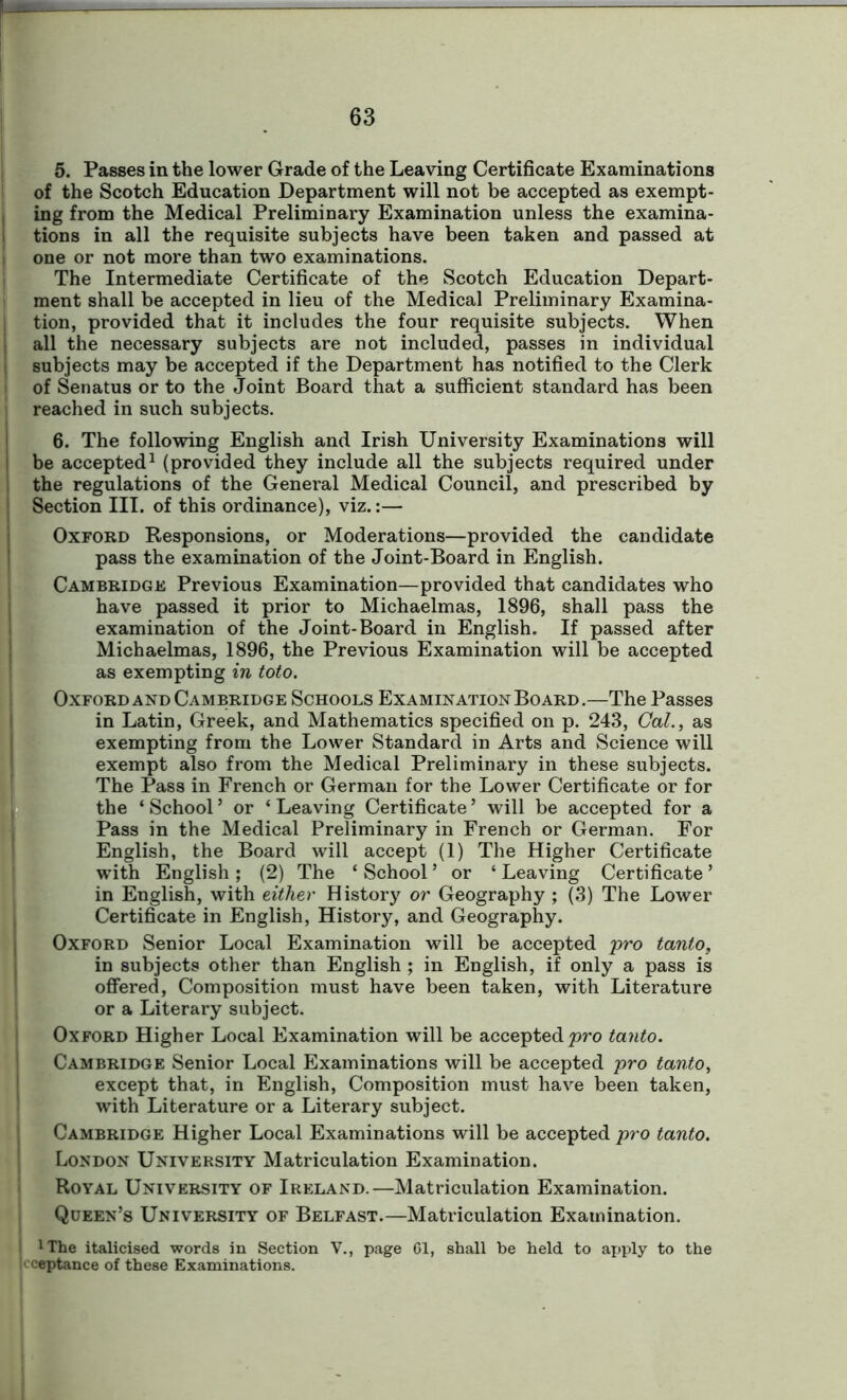 5. Passes in the lower Grade of the Leaving Certificate Examinations of the Scotch Education Department will not be accepted as exempt- ing from the Medical Preliminary Examination unless the examina- tions in all the requisite subjects have been taken and passed at one or not more than two examinations. The Intermediate Certificate of the Scotch Education Depart- ment shall be accepted in lieu of the Medical Preliminary Examina- tion, provided that it includes the four requisite subjects. When I all the necessary subjects are not included, passes in individual subjects may be accepted if the Department has notified to the Clerk of Senatus or to the Joint Board that a sufficient standard has been reached in such subjects. 6. The following English and Irish University Examinations will i be accepted1 (provided they include all the subjects required under ! the regulations of the General Medical Council, and prescribed by ! Section III. of this ordinance), viz.:— Oxford Responsions, or Moderations—provided the candidate pass the examination of the Joint-Board in English. Cambridge Previous Examination—provided that candidates who have passed it prior to Michaelmas, 1896, shall pass the examination of the Joint-Board in English. If passed after Michaelmas, 1896, the Previous Examination will be accepted as exempting in toto. Oxford and Cambridge Schools Examination Board.—The Passes in Latin, Greek, and Mathematics specified on p. 243, Cal., as (exempting from the Lower Standard in Arts and Science will exempt also from the Medical Preliminary in these subjects. The Pass in French or German for the Lower Certificate or for the ‘ School5 or ‘ Leaving Certificate ’ will be accepted for a Pass in the Medical Preliminary in French or German. For English, the Board will accept (1) The Higher Certificate with English ; (2) The ‘ School ’ or ‘ Leaving Certificate ’ in English, with either History or Geography ; (3) The Lower Certificate in English, History, and Geography. Oxford Senior Local Examination will be accepted pro tanto, in subjects other than English ; in English, if only a pass is E offered, Composition must have been taken, with Literature or a Literary subject. Oxford Higher Local Examination will be accepted pro tanto. Cambridge Senior Local Examinations will be accepted pro tanto, except that, in English, Composition must have been taken, with Literature or a Literary subject. Cambridge Higher Local Examinations will be accepted pro tanto. London University Matriculation Examination. Royal University of Ireland.—Matriculation Examination. Queen’s University of Belfast.—Matriculation Examination. 1 The italicised words in Section V., page 61, shall be held to apply to the cceptance of these Examinations.