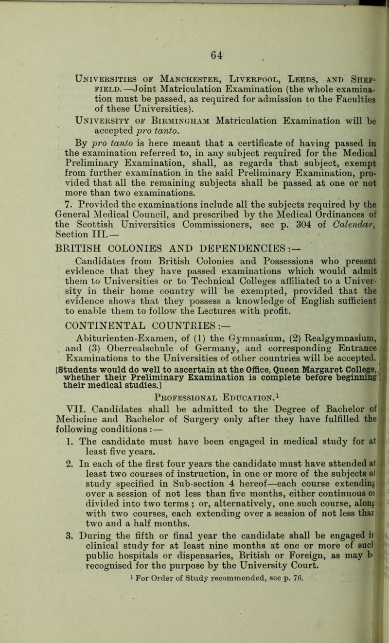 Universities of Manchester, Liverpool, Leeds, and Shef- field.—Joint Matriculation Examination (the whole examina- tion must be passed, as required for admission to the Faculties of these Universities). University of Birmingham Matriculation Examination will be accepted pro tanto. By pro tanto is here meant that a certificate of having passed in the examination referred to, in any subject required for the Medical Preliminary Examination, shall, as regards that subject, exempt from further examination in the said Preliminary Examination, pro- vided that all the remaining subjects shall be passed at one or not more than two examinations. 7. Provided the examinations include all the subjects required by the General Medical Council, and prescribed by the Medical Ordinances of the Scottish Universities Commissioners, see p. 304 of Calendar, j Section III.— BRITISH COLONIES AND DEPENDENCIES:— Candidates from British Colonies and Possessions who present evidence that they have passed examinations which would admit them to Universities or to Technical Colleges affiliated to a Univer- sity in their home country will be exempted, provided that the evidence shows that they possess a knowledge of English sufficient to enable them to follow the Lectures with profit. CONTINENTAL COUNTRIES Abiturienten-Examen, of (1) the Gymnasium, (2) Realgymnasium, and (3) Oberrealschule of Germany, and corresponding Entrance Examinations to the Universities of other countries will be accepted. [Students would do well to ascertain at the Office, Queen Margaret College, < whether their Preliminary Examination is complete before beginning, their medical studies.] Professional Education.1 VII. Candidates shall be admitted to the Degree of Bachelor of Medicine and Bachelor of Surgery only after they have fulfilled the following conditions :— 1. The candidate must have been engaged in medical study for at least five years. 2. In each of the first four years the candidate must have attended al least two courses of instruction, in one or more of the subjects ol study specified in Sub-section 4 hereof—each course extending > over a session of not less than five months, either continuous oi divided into two terms ; or, alternatively, one such course, alon£ with two courses, each extending over a session of not less thar two and a half months. 3. During the fifth or final year the candidate shall be engaged ii clinical study for at least nine months at one or more of sucl public hospitals or dispensaries, British or Foreign, as may b recognised for the purpose by the University Court. 1 For Order of Study recommended, see p. 76.