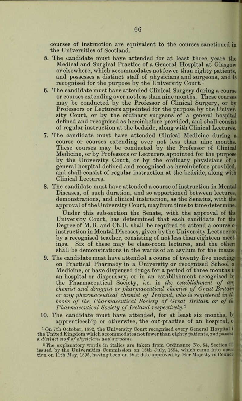 courses of instruction are equivalent to the courses sanctioned in the Universities of Scotland. 5. The candidate must have attended for at least three years the Medical and Surgical Practice of a General Hospital at Glasgow or elsewhere, which accommodates not fewer than eighty patients, and possesses a distinct staff of physicians and surgeons, and is recognised for the purpose by the University Court.1 6. The candidate must have attended Clinical Surgery during a course or courses extending over not less than nine months. These courses may be conducted by the Professor of Clinical Surgery, or by Professors or Lecturers appointed for the purpose by the Univer- : sity Court, or by the ordinary surgeons of a general hospital defined and recognised as hereinbefore provided, and shall consist of regular instruction at the bedside, along with Clinical Lectures. § 7. The candidate must have attended Clinical Medicine during a l course or courses extending over not less than nine months. | These courses may be conducted by the Professor of Clinical 1 Medicine, or by Professors or Lecturers appointed for the purpose ft by the University Court, or by the ordinary physicians of a i general hospital defined and recognised as hereinbefore provided, and shall consist of regular instruction at the bedside, along with # Clinical Lectures. 8. The candidate must have attended a course of instruction in Mental Diseases, of such duration, and so apportioned between lectures, a demonstrations, and clinical instruction, as the Senatus, -with the approval of theUniversity Court, mayfrom time to time determine. , Under this sub-section the Senate, with the approval of the University Court, has determined that each candidate for the Degree of M.B. and Ch.B. shall be required to attend a course 0:3 instruction in Mental Diseases, given by the University Lecturer oij by a recognised teacher, consisting of not less than eighteen meet '\ ings. Six of these may be class-room lectures, and the other: shall be demonstrations in the wards of an asylum for the insane 9. The candidate must have attended a course of twenty-five meeting: j on Practical Pharmacy in a University or recognised School 0 Medicine, or have dispensed drugs for a period of three months ii an hospital or dispensary, or in an establishment recognised b; the Pharmaceutical Society, i.e. in the establishment of an\ chemist and druggist or pharmaceutical chemist of Great Britain \ or any pharmaceutical chemist of Ireland, who is registered in th j books of the Pharmaceutical Society of Great Britain or of th | Pharmaceutical Society of Ireland respectively.2 10. The candidate must have attended, for at least six months, b; , apprenticeship or otherwise, the out-practice of an hospital, 0 t 1 On 7th October, 1892, the University Court recognised every General Hospital i ft the United Kingdom which accommodates notfewer than eighty patients, and possess it a distinct staff of physicians and surgeons. 2 The explanatory words in italics are taken from Ordinance No. 54, Section II j issued by the Universities Commission on 18th July, 1894, which came into oper: f tion on 11th May, 1895, having been on that date approved by Her Majesty in Counci li