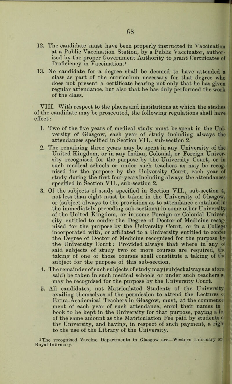 12. The candidate must have been properly instructed in Vaccination at a Public Vaccination Station, by a Public Vaccinator, author- ised by the proper Government Authority to grant Certificates of Proficiency in Vaccination.1 13. No candidate for a degree shall be deemed to have attended a class as part of the curriculum necessary for that degree who does not present a certificate bearing not only that he has given regular attendance, but also that he has duly performed the work of the class. VIII. With respect to the places and institutions at which the studies of the candidate may be prosecuted, the following regulations shall have effect: 1. Two of the five years of medical study must be spent in the Uni- versity of Glasgow, each year of study including always the attendances specified in Section VII., sub-section 2. 2. The remaining three years may be spent in any University of the United Kingdom, or in any Indian, Colonial, or Foreign Univer- sity recognised for the purpose by the University Court, or in such medical schools or under such teachers as may be recog- nised for the purpose by the University Court, each year of study during the first four years including always the attendances specified in Section VII., sub-section 2. 3. Of the subjects of study specified in Section VII., sub-section 4, not less than eight must be taken in the University of Glasgow, or (subject always to the provisions as to attendance contained in the immediately preceding sub-sections) in some other University i of the United Kingdom, or in some Foreign or Colonial Univer- sity entitled to confer the Degree of Doctor of Medicine recog-,9 nised for the purpose by the University Court, or in a College.' ^ incorporated with, or affiliated to a University entitled to confei the Degree of Doctor of Medicine recognised for the purpose by * the University Court: Provided always that where in any of 'i said subjects of study two or more courses are required, th( , taking of one of those courses shall constitute a taking of th< 1 subject for the purpose of this sub-section. 4. The remainder of such subjects of study may (subject always as afore * said) be taken in such medical schools or under such teachers a may be recognised for the purpose by the University Court. 5. All candidates, not Matriculated Students of the University » availing themselves of the permission to attend the Lectures o v Extra-Academical Teachers in Glasgow, must, at the commence ment of each year of such attendance, enrol their names in book to be kept in the University for that purpose, paying a fe of the same amount as the Matriculation Fee paid by students c r the University, and having, in respect of such payment, a righ to the use of the Library of the University. i The recognised Vaccine Departments in Glasgow are—Western Infirmary aD | Royal Infirmary.