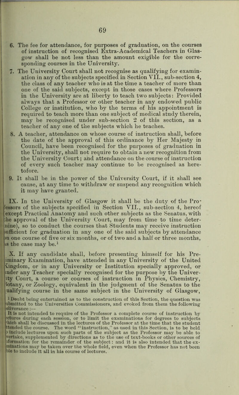 6. The fee for attendance, for purposes of graduation, on the courses of instruction of recognised Extra-Academical Teachers in Glas- gow shall be not less than the amount exigible for the corre- sponding courses in the University. 7. The University Court shall not recognise as qualifying for examin- ation in any of the subjects specified in Section VII., sub-section 4, the class of any teacher who is at the time a teacher of more than one of the said subjects, except in those cases where Professors in the University are at liberty to teach two subjects: Provided always that a Professor or other teacher in any endowed public College or institution, who by the terms of his appointment is required to teach more than one subject of medical study therein, may be recognised under sub-section 2 of this section, as a teacher of any one of the subjects which he teaches. 8. A teacher, attendance on whose course of instruction shall, before the date of the approval of this ordinance by Her Majesty in Council, have been recognised for the purposes of graduation in the University, shall not require to obtain a new recognition from the University Court; and attendance on the course of instruction of every such teacher may continue to be recognised as here- tofore. 9. It shall be in the power of the University Court, if it shall see cause, at any time to withdraw or suspend any recognition which it may have granted. IX. In the University of Glasgow it shall be the duty of the Pro- fessors of the subjects specified in Section VII., sub-section 4, hereof except Practical Anatomy and such other subjects as the Senatus, with i;he approval of the University Court, may from time to time deter- ' pine), so to conduct the courses that Students may receive instruction sufficient for graduation in any one of the said subjects by attendance >n one course of five or six months, or of two and a half or three months, i is the case may be.1 X. If any candidate shall, before presenting himself for his Pre- iminary Examination, have attended in any University of the United kingdom, or in any University or Institution specially approved, or mder any Teacher specially recognised for the purpose by the Univer- ity Court, a course or courses of instruction in Physics, Chemistry, lotany, or Zoology, equivalent in the judgment of the Senatus to the ' ualifying course in the same subject in the University of Glasgow, t1 Doubt being entertained as to the construction of this Section, the question was bmitted to the Universities Commissioners, and evoked from them the following Hjprance:— It is not intended to require of the Professor a complete course of instruction by ;ctures during each session, or to limit the examinations for degrees to subjects 'hich shall be discussed in the lectures of the Professor at the time that the student (tended the course. The word “instruction,” as used in this Section, is to be held 5 include lectures upon such parts of the subject as the Professor may be able to vertake, supplemented by directions as to the use of text-books or other sources of formation for the remainder of the subject: and it is also intended that the ex- minations may be taken over the whole field, even when the Professor has not been ble to include it all in his course of lectures.