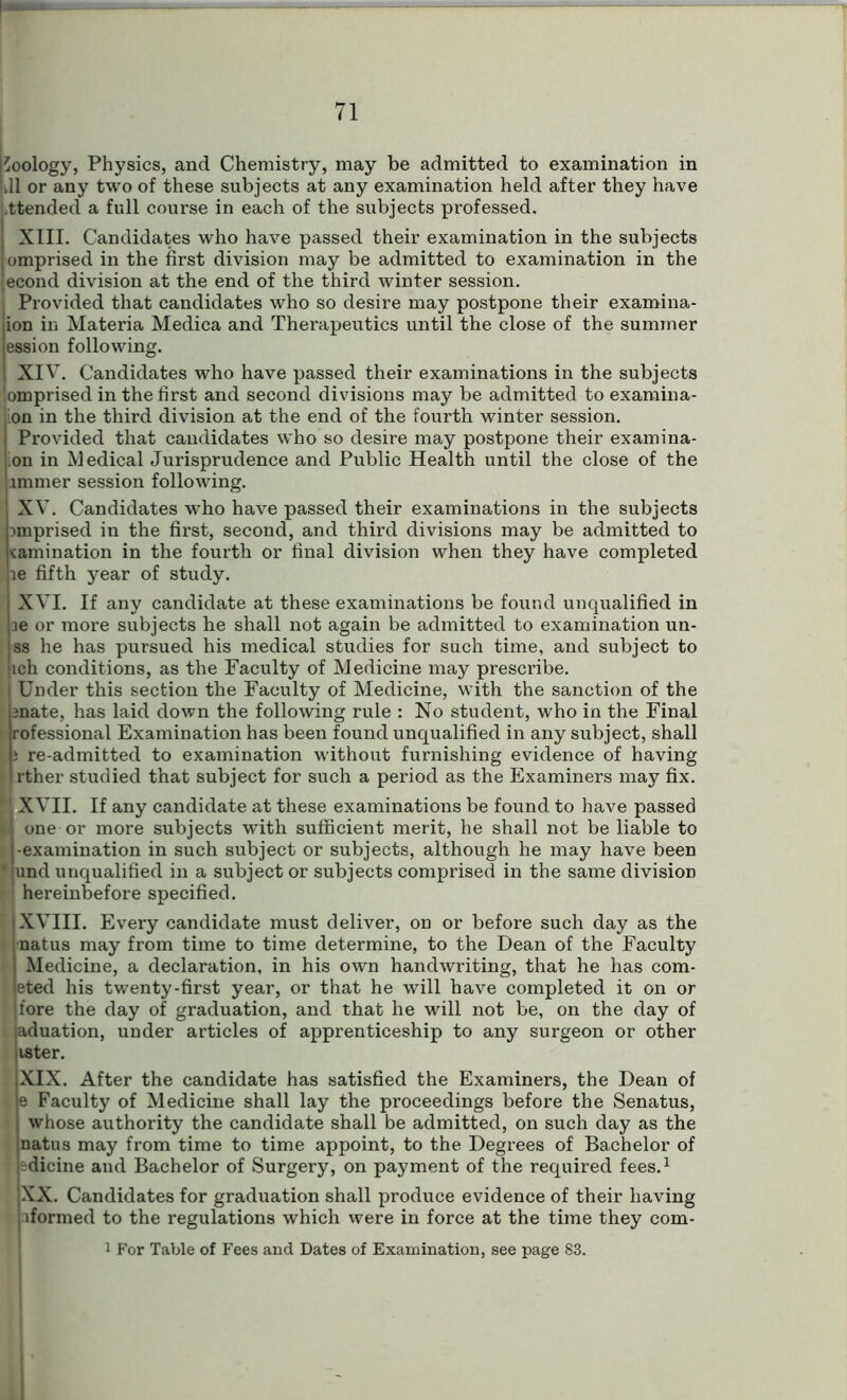 Zoology, Physics, and Chemistry, may be admitted to examination in or any two of these subjects at any examination held after they have attended a full course in each of the subjects professed. XIII. Candidates who have passed their examination in the subjects omprised in the first division may be admitted to examination in the econd division at the end of the third winter session. Provided that candidates who so desire may postpone their examina- ion in Materia Medica and Therapeutics until the close of the summer ession following. XIV. Candidates who have passed their examinations in the subjects !omprised in the first and second divisions may be admitted to examina- ion in the third division at the end of the fourth winter session. Provided that candidates who so desire may postpone their examina- ;on in Medical Jurisprudence and Public Health until the close of the immer session following. XV. Candidates who have passed their examinations in the subjects Dmprised in the first, second, and third divisions may be admitted to lamination in the fourth or final division when they have completed le fifth year of study. XVI. If any candidate at these examinations be found unqualified in le or more subjects he shall not again be admitted to examination un- ss he has pursued his medical studies for such time, and subject to ich conditions, as the Faculty of Medicine may prescribe. > Under this section the Faculty of Medicine, with the sanction of the 2nate, has laid down the following rule : No student, who in the Final rofessional Examination has been found unqualified in any subject, shall K i re-admitted to examination without furnishing evidence of having • rther studied that subject for such a period as the Examiners may fix. 1 XVII. If any candidate at these examinations be found to have passed > one or more subjects with sufficient merit, he shall not be liable to -examination in such subject or subjects, although he may have been ' und unqualified in a subject or subjects comprised in the same division 1 hereinbefore specified. XVIII. Every candidate must deliver, on or before such day as the natus may from time to time determine, to the Dean of the Faculty Medicine, a declaration, in his own handwriting, that he has com- eted his twenty-first year, or that he will have completed it on or fore the day of graduation, and that he will not be, on the day of aduation, under articles of apprenticeship to any surgeon or other lister. XIX. After the candidate has satisfied the Examiners, the Dean of e Faculty of Medicine shall lay the proceedings before the Senatus, whose authority the candidate shall be admitted, on such day as the natus may from time to time appoint, to the Degrees of Bachelor of idicine and Bachelor of Surgery, on payment of the required fees.1 XX. Candidates for graduation shall produce evidence of their having hformed to the regulations which were in force at the time they com- 1 For Table of Fees and Dates of Examination, see page 83.