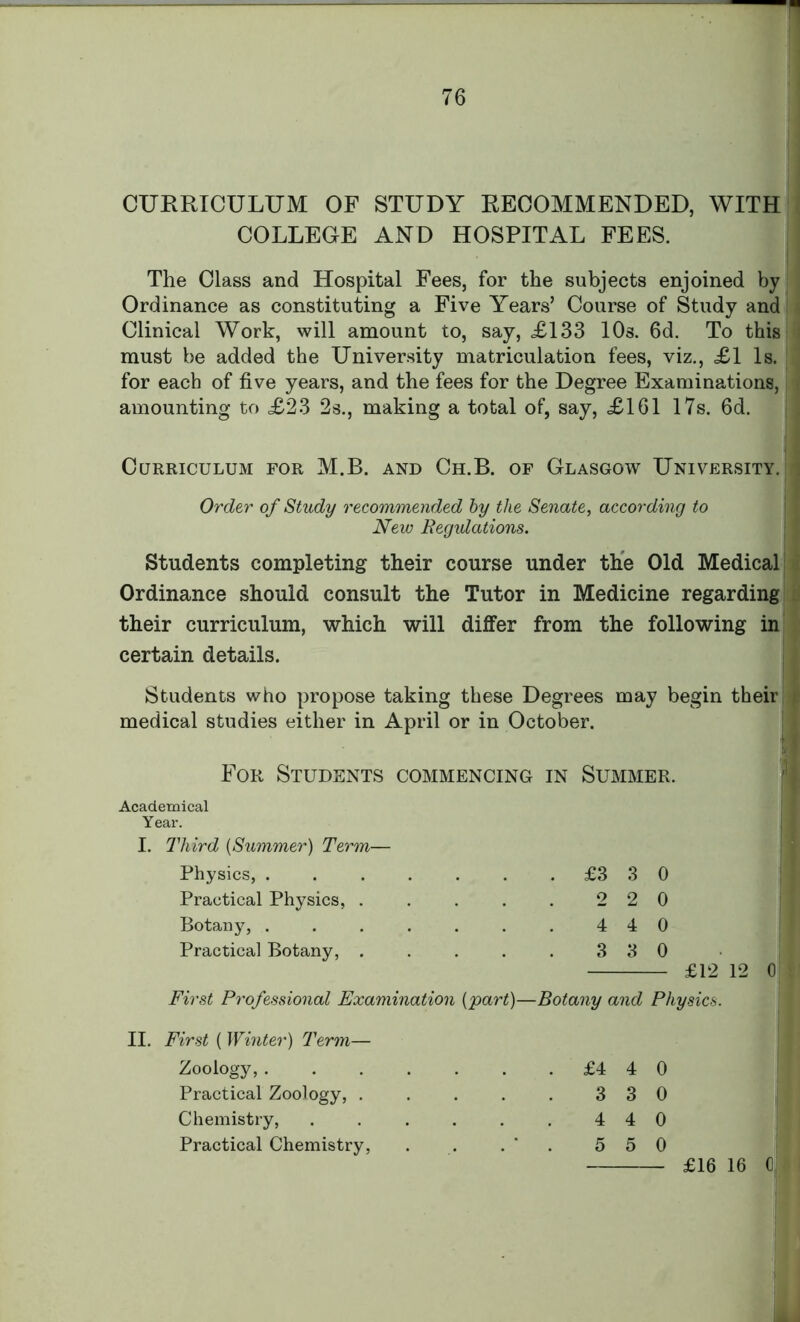 CURRICULUM OF STUDY RECOMMENDED, WITH COLLEGE AND HOSPITAL FEES. The Class and Hospital Fees, for the subjects enjoined by Ordinance as constituting a Five Years’ Course of Study and Clinical Work, will amount to, say, £133 10s. 6d. To this must be added the University matriculation fees, viz., £1 Is. for each of five years, and the fees for the Degree Examinations, < amounting to £23 2s., making a total of, say, £161 17s. 6d. Curriculum for M.B. and Ch.B. of Glasgow University. I Order of Study recommended by the Senate, according to New Regulations. Students completing their course under the Old Medical Ordinance should consult the Tutor in Medicine regarding their curriculum, which will dilfer from the following in certain details. Students who propose taking these Degrees may begin their medical studies either in April or in October. For Students commencing in Summer. Academical Year. I. Third (Summer) Term— Physics, . Practical Physics, . Botany, . Practical Botany, . £3 3 0 2 2 0 4 4 0 3 3 0 £12 12 0 First Professional Examination {part)—Botany and Physics. II. First ( Winter) Term— Zoology, . Practical Zoology, . Chemistry, Practical Chemistry, £4 4 0 3 3 0 4 4 0 5 5 0 £16 16 0