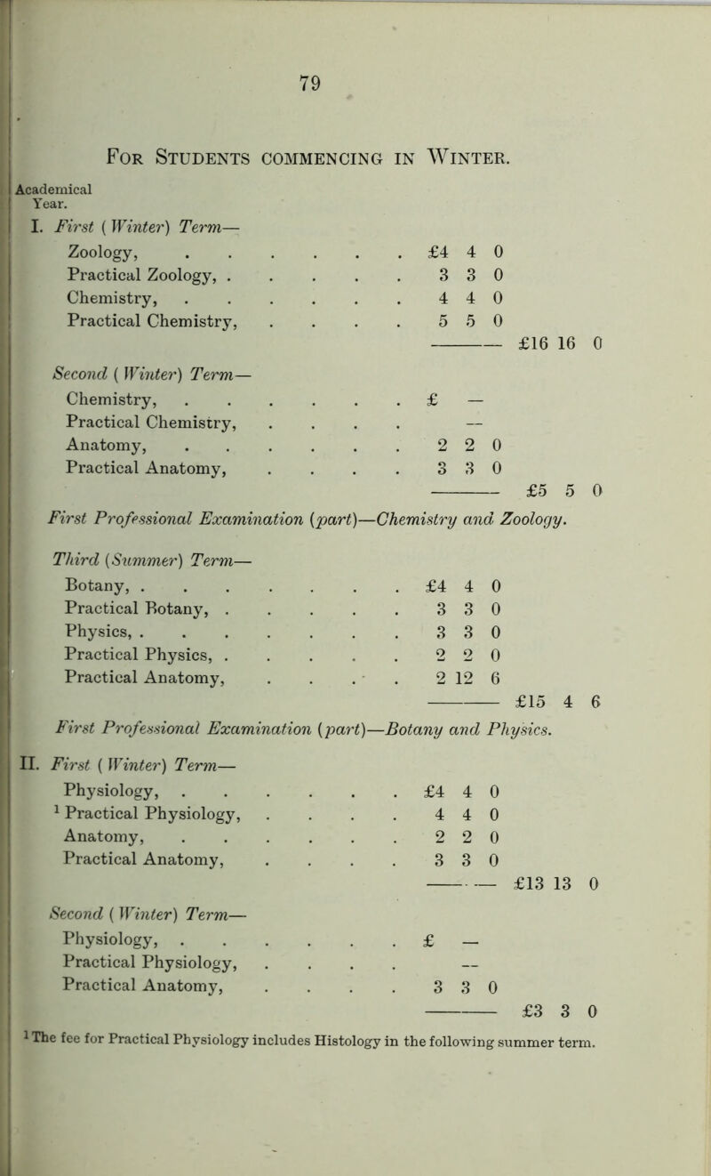 Academical Year. ! I. First { Winter) Term— Zoology, . £4 4 0 Practical Zoology, .... 3 3 0 Chemistry, ..... 4 4 0 Practical Chemistry, 5 5 0 £16 16 0 Second { Winter) Term— Chemistry, ..... . £ - Practical Chemistry, . — Anatomy, ..... 2 2 0 Practical Anatomy, 3 3 0 £5 5 0 First Professional Examination {part)— -Chemistry and Zoology. Third (Summer) Term— Botany, ...... . £4 4 0 Practical Botany, .... 3 3 0 Physics, ...... 3 3 0 Practical Physics, .... 2 2 0 Practical Anatomy, 2 12 6 £15 4 6 First Professional Examination {part)- —Botany and Physics. First { Winter) Term— Physiology, . £4 4 0 1 Practical Physiology, 4 4 0 Anatomy, ..... 2 2 0 Practical Anatomy, 3 3 0 £13 13 0 Second (Winter) Term— Physiology, . £ — Practical Physiology, . Practical Anatomy, 3 3 0 £3 3 0 he fee for Practical Physiology includes Histology in the following summer term.