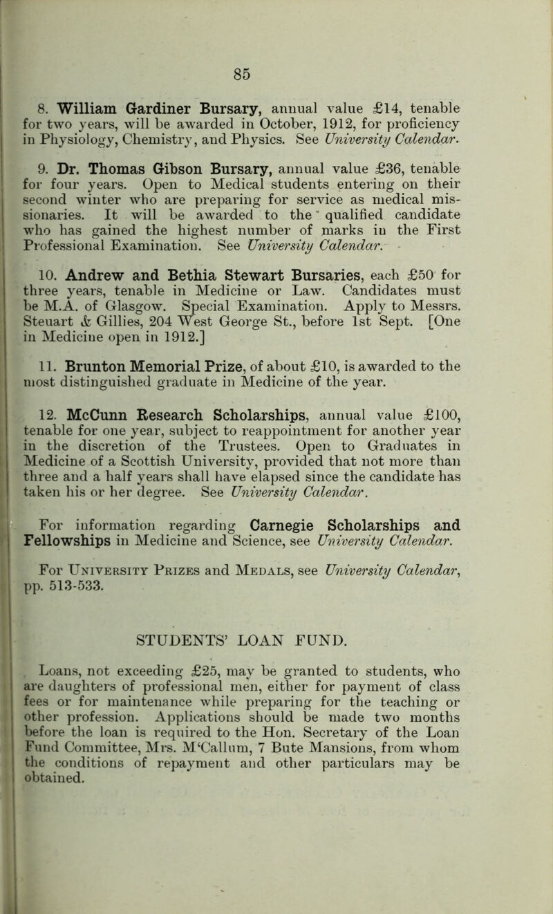 8. William Gardiner Bursary, annual value £14, tenable for two years, will be awarded in October, 1912, for proficiency in Physiology, Chemistry, and Physics. See University Calendar. 9. Dr. Thomas Gibson Bursary, annual value £36, tenable for four years. Open to Medical students entering on their second winter who are preparing for service as medical mis- sionaries. It will be awarded to the qualified candidate who has gained the highest number of marks iu the First Professional Examination. See University Calendar. 10. Andrew and Bethia Stewart Bursaries, each £50 for three years, tenable in Medicine or Law. Candidates must be M.A. of Glasgow. Special Examination. Apply to Messrs. Steuart & Gillies, 204 West George St., before 1st Sept. [One in Medicine open in 1912.] 11. Brunton Memorial Prize, of about £10, is awarded to the most distinguished graduate in Medicine of the year. 12. McCunn Research Scholarships, annual value £100, tenable for one year, subject to reappointment for another year in the discretion of the Trustees. Open to Graduates in Medicine of a Scottish University, provided that not more than three and a half years shall have elapsed since the candidate has taken his or her degree. See University Calendar. For information regarding Carnegie Scholarships and Fellowships in Medicine and Science, see University Calendar. For University Prizes and Medals, see University Calendar, pp. 513-533. STUDENTS’ LOAN FUND. Loans, not exceeding £25, may be granted to students, who are daughters of professional men, either for payment of class fees or for maintenance while preparing for the teaching or other profession. Applications should be made two months before the loan is required to the Hon. Secretary of the Loan Fund Committee, Mrs. M‘Callum, 7 Bute Mansions, from whom the conditions of repayment and other particulars may be obtained.