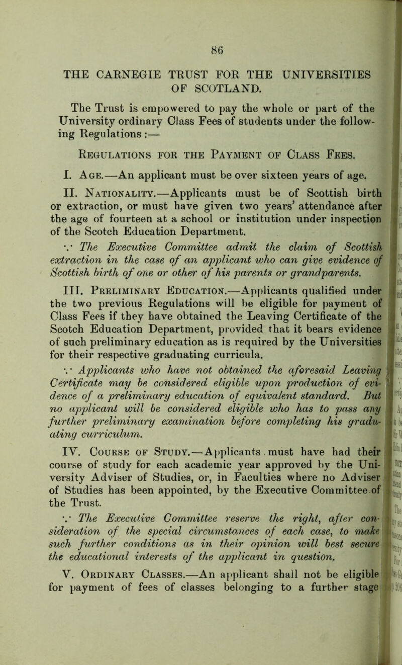 THE CARNEGIE TRUST FOR THE UNIVERSITIES OF SCOTLAND. The Trust is empowered to pay the whole or part of the University ordinary Class Fees of students under the follow- ing Regulations :— Regulations for the Payment of Class Fees. I. Age.—An applicant must be over sixteen years of age. II. Nationality.—Applicants must be of Scottish birth or extraction, or must have given two years’ attendance after the age of fourteen at a school or institution under inspection of the Scotch Education Department. V The Executive Committee admit the claim of Scottish extraction in the case of an applicant who can give evidence of Scottish birth of one or other of his parents or grandparents. III. Preliminary Education.—Applicants qualified under the two previous Regulations will be eligible for payment of Class Fees if they have obtained the Leaving Certificate of the Scotch Education Department, provided that it bears evidence of such preliminary education as is required by the Universities for their respective graduating curricula. *.* Applicants who have not obtained the aforesaid Leaving Certificate may be considered eligible upon production of evi- dence of a preliminary education of equivalent standard. But no applicant will be considered eligible who has to pass any further preliminary examination before completing his gradu- ating curriculum. IV. Course of Study.—Applicants. must have had their course of study for each academic year approved by the Uni- versity Adviser of Studies, or, in Faculties where no Adviser of Studies has been appointed, by the Executive Committee of the Trust. v The Executive Committee reserve the right, after con- sideration of the special circumstances of each case, to make such further conditions as in their opinion will best secure the educational interests of the applicant in question. V. Ordinary Classes.—An applicant shall not be eligible for payment of fees of classes belonging to a further stage mi