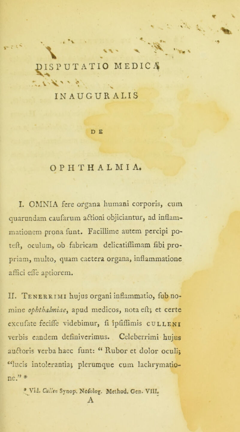 \ ' ' DISPUTATIO MEDICA v \' ' *\ INAUGUR ALIS ' • t ▼ V, . 1 D E OPHTHALMIA. I. OMNIA fere organa humani corporis, cum quarundam caufarum aftioni objiciantur, ad inflam- mationem prona funt. Facillime autem percipi po- teft, oculum, ob fabricam dclicatiffimam flbi pro- priam, multo, quam caetera organa, inflammatione affici efle aptiorem. II. Tenerrimi hujus organi inflammatio, fub no- mine Ophthalmiae, apud medicos, nota eft; et certe excufate fecifle videbimur, fi ipflffimis culleni verbis eandem definiverimus. Celeberrimi hujus aufloris verba haec funt: <( Rubor et dolor oculi; “lucis intolerantia; plerumque cum lachrymatio- ne.” * * ViJ. Culltn Synop. Nofoloj. Mcthod. Cen. VIII. A