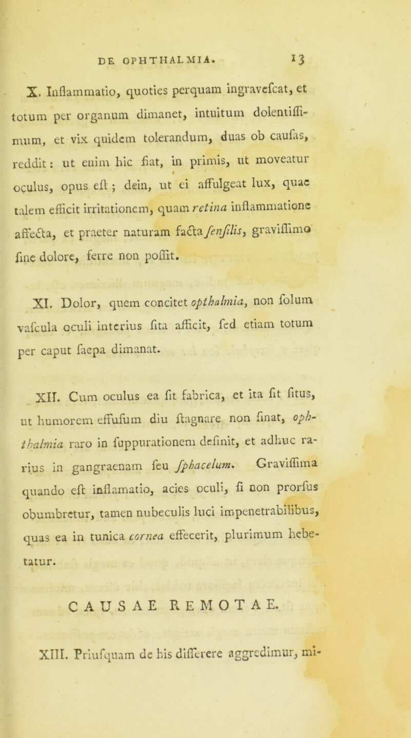 X. Inflammatio, quoties perquam ingravcfcat, et totum per organum dimanet, intuitum dolentifli- nuim, et vix quidem tolerandum, duas ob caufas, reddit: ut enim hic fiat, in primis, ut moveatur • oculus, opus eff ; dein, ut ei affulgeat lux, quae talem efficit irritationem, quam retina inflammatione affedta, et praeter naturam fafta fenfilis, graviflimo flne dolore, ferre non poflit. XI. Dolor, quem concitet opthalmia, non folum vafcula oculi interius fita afficit, fcd etiam totum per caput faepa dimanat. XII. Cum oculus ea flt fabrica, et ita flt fltus, ut humorem effufum diu ftagnare non flnat, Oph- thalmia raro in fuppurationem definit, et adhuc ra- rius in gangraenam feu fphacelum. Graviffima quando eft inflamatio, acies oculi, fl non prorlus obumbretur, tamen nubeculis luci impenetrabilibus, quas ea in tunica cornea effecerit, plurimum hebe- tatur. CAUSAE REMOTAE.