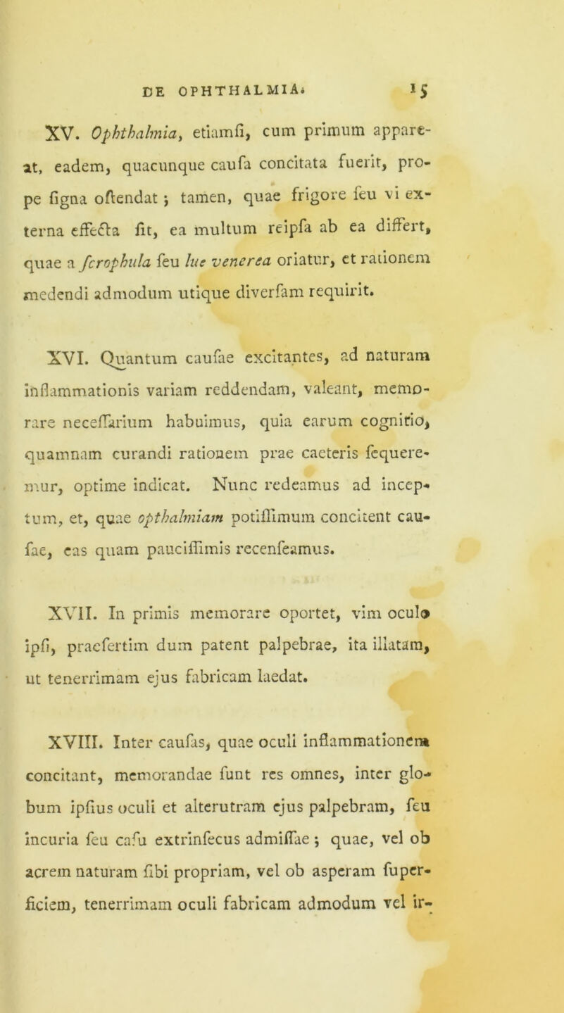 XV. Ophthalmia, etiamfi, cum primum appare- at, eadem, quacunque caufa concitata fuerit, pro- pe figna oftendat ; tamen, quae frigore ieu vi ex- terna effecta iit, ea multum rcipfa ab ea differt, quae a fcrophula feu lue vencrea oriatur, et rationem medendi admodum utique diverfam requirit. XVI. Quantum caufae excitantes, ad naturam inflammationis variam reddendam, valeant, memo- rare neceflarium habuimus, quia earum cognitio, quamnam curandi rationem prae caeteris fcquere- mur, optime indicat. Nunc redeamus ad incep- tum, et, quae opthalmiam potiilimum concitent cau- fae, eas quam pauciflimis recenfeamus. XVII. In primis memorare oportet, vim oculo ipfi, pracfertim dum patent palpebrae, ita illatam, ut tenerrimam ejus fabricam laedat. XVIII. Inter caufas, quae oculi inflammationem concitant, memorandae funt res omnes, inter glo- bum ipfius oculi et alterutram ejus palpebram, feu incuria feu cafu extrinfecus admiflae ; quae, vel ob acrem naturam flbi propriam, vel ob asperam fuper- ficiem, tenerrimam oculi fabricam admodum vel ir-