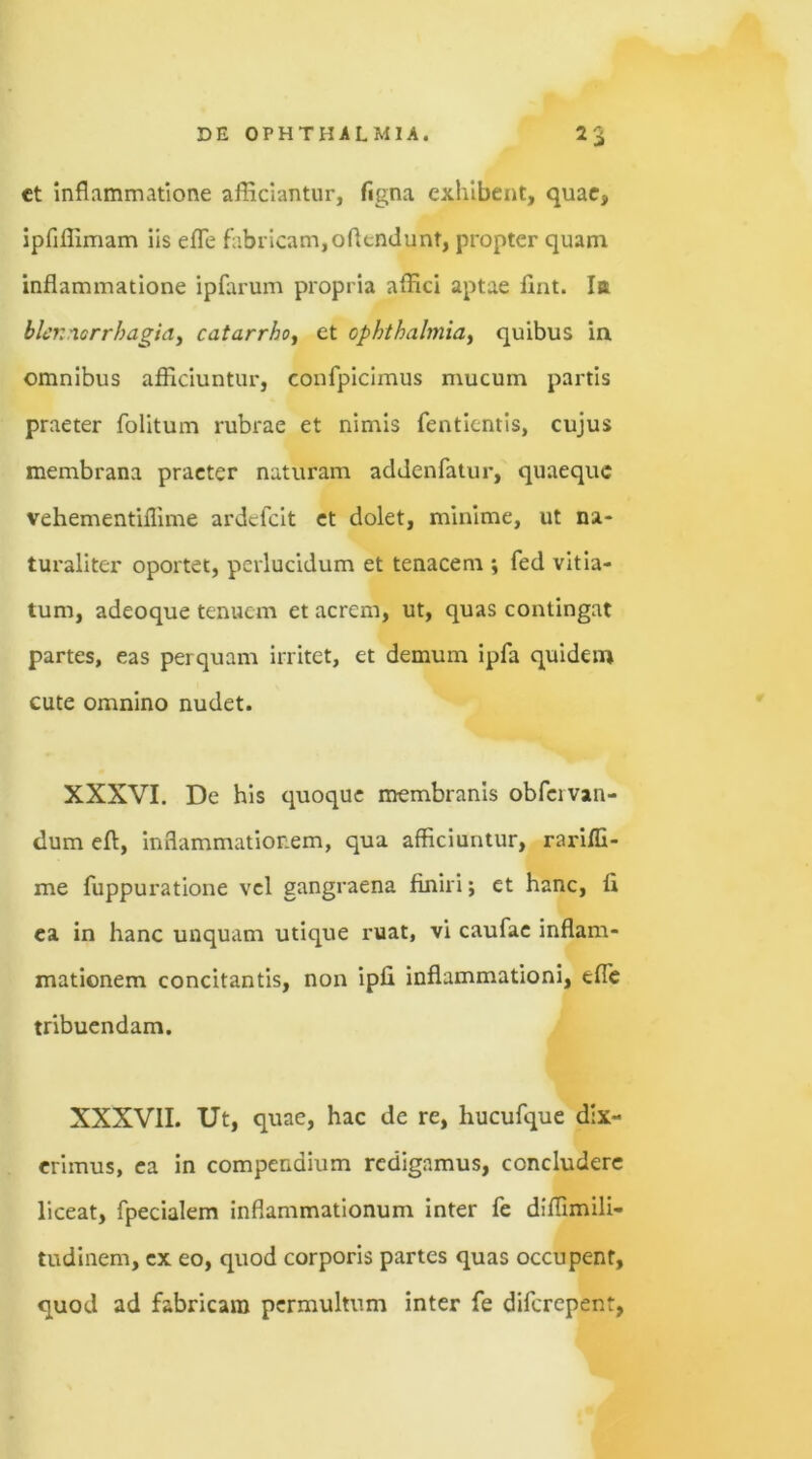 ct inflammatione afficiantur, figna exhibent, quae, ipfifiimam iis efle fabricam, offendunt, propter quam inflammatione ipfarum propria affici aptae fint. Iit hlenaorrhagia, catarrho, et Ophthalmia, quibus in omnibus afficiuntur, confpicimus mucum partis praeter folitum rubrae et nimis fentientis, cujus membrana praeter naturam addenfatur, quaeque vehementiflime ardefeit et dolet, minime, ut na- turaliter oportet, perlucidum et tenacem ; fed vitia- tum, adeoque tenuem et acrem, ut, quas contingat partes, eas perquam irritet, et demum ipfa quidem cute omnino nudet. XXXVI. De his quoque membranis obfcivan- dum eft, inflammationem, qua afficiuntur, rarifli- me fuppuratione vel gangraena finiri; et hanc, fi ea in hanc unquam utique ruat, vi caufae inflam- mationem concitantis, non ipfi inflammationi, efle tribuendam. XXXVII. Ut, quae, hac de re, hucufque dix- erimus, ea in compendium redigamus, concludere liceat, fpecialem inflammationum inter fe diffimili- tudinem, ex eo, quod corporis partes quas occupent, quod ad fabricam permultum inter fe diferepent,