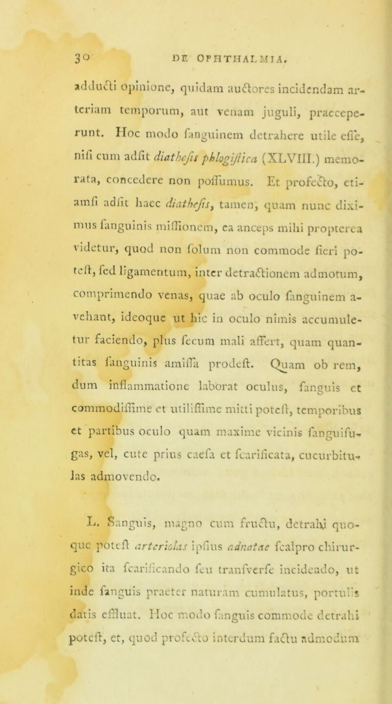 adducli Opinione, quidam au&ores incidendam ar- teriam temporum, aut venam juguli, praecepe- runt. Hoc modo fanguinem detrahere utile efie, nili cum adfit diathefis phlogijtica (XLVIII.) memo- rata, concedere non poffumus. Et profecto, eti— amfi adiit liacc diathrjis, tamen, quam nunc dixi- mus ianguinis millioncm, ca anceps milii propterea videtur, quod non folum non commode fieri po- tell, led ligamentum, inter detra&ioncm admotum, comprimendo venas, quae ab oculo fanguinem a- vehant, idcoque ut hic in oculo nimis accumule- tur faciendo, plus fecum mali affert, quam quan- titas Ianguinis amifla prodeft. Quam ob rem, dum inflammatione laborat oculus, fanguis et commodiffime et utiliffime mitti poteff, temporibus et partibus oculo quam maxime vicinis fanguifu- gas, vel, cute prius caefa et fcarificata, cucurbitu- las admovendo. E. Sanguis, nugno cum fruchi, detralxi quo- que potiff arteriolis ipfius adnatae fcalpro chirur- gico ita fcarificando feu tranfverfe incidendo, ut inde languis praeter naturam cumulatus, portulis datis effluat. IIoc modo fanguis commode detrahi potcll, et, quod profecto interdum factu admodum