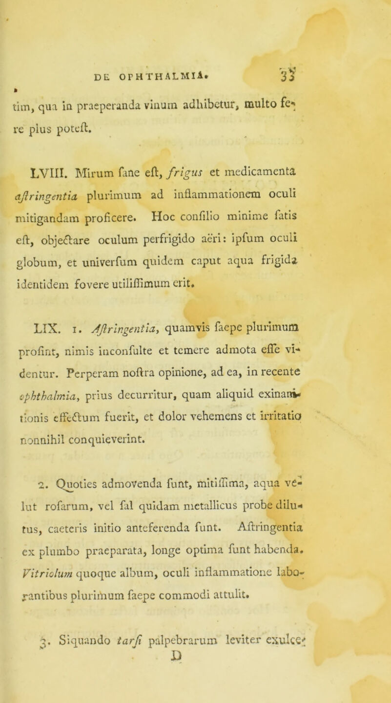 » tim, qua in praeperanda vinum adhibetur, multo feq re pius poteft. LVIII. Mirum fane efl, frigus et medicamenta ajlringentia plurimum ad inflammationem oculi mitigandam proficere. Hoc confilio minime fatis eft, objeftare oculum perfrigido aeri: ipfum oculi globum, et univerfum quidem caput aqua frigida identidem fovere utiiiflimum erit. LIX. i. ajlringentia, quamvis faepe plurimum profint, nimis inconfulte et temere admota efTe vi- dentur. Perperam noftra opinione, ad ea, in recente Ophthalmia, prius decurritur, quam aliquid exinani- tionis effe&um fuerit, et dolor vehemens et irritatio nonnihil conquieverint. 'i. Qvmties admovenda funt, mitiffima, aqua ve- lut rofarum, vel fal quidam metallicus probe dilu- tus, caetcris initio anteferenda funt. Aftringentia ex plumbo praeparata, longe optima funt habenda. Vitriolum quoque album, oculi inflammatione labo- rantibus plurimum faepe commodi attulit. q. Siquando tarfi palpebrarum leviter exulce' D