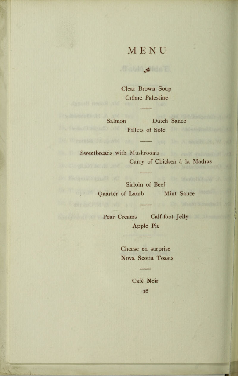 MENU •j* Clear Brown Soup Creme Palestine Salmon Dutch Sauce Fillets of Sole Sweetbreads with Mushrooms Curry of Chicken a la Madras Sirloin of Beef Quarter of Lamb Mint Sauce Pear Creams Calf-foot Jelly Apple Pie Cheese en surprise Nova Scotia Toasts Cafe Noir