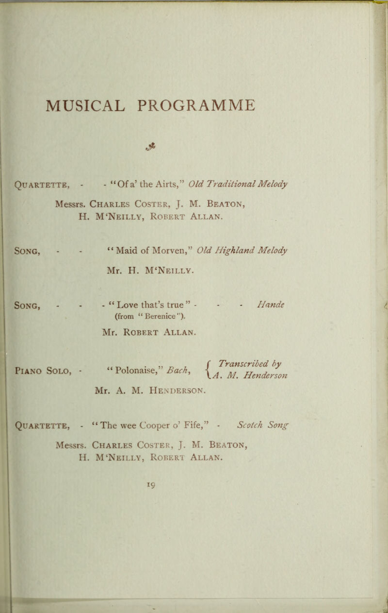 MUSICAL PROGRAMME j* Quartette, - - “Of a’ the Airts,” Old Traditional Melody Messrs. Charles Coster, J. M. Beaton, H. M‘Neilly, Robert Allan. Song, - - “ Maid of Morven,” Old Highland Melody Mr. H. M'Neilly. Song, - - - “ Love that’s true ” - - - Hande (from “Berenice”). Mr. Robert Allan. „ ^ , f Transcribed by Piano Solo, - Polonaise, Back, [A M Hendersm Mr. A. M. Henderson. Quartette, - “ The wee Cooper o’ Fife,” - Scotch Song Messrs. Charles Coster, J. M. Beaton, H. M‘Neilly, Robert Allan.