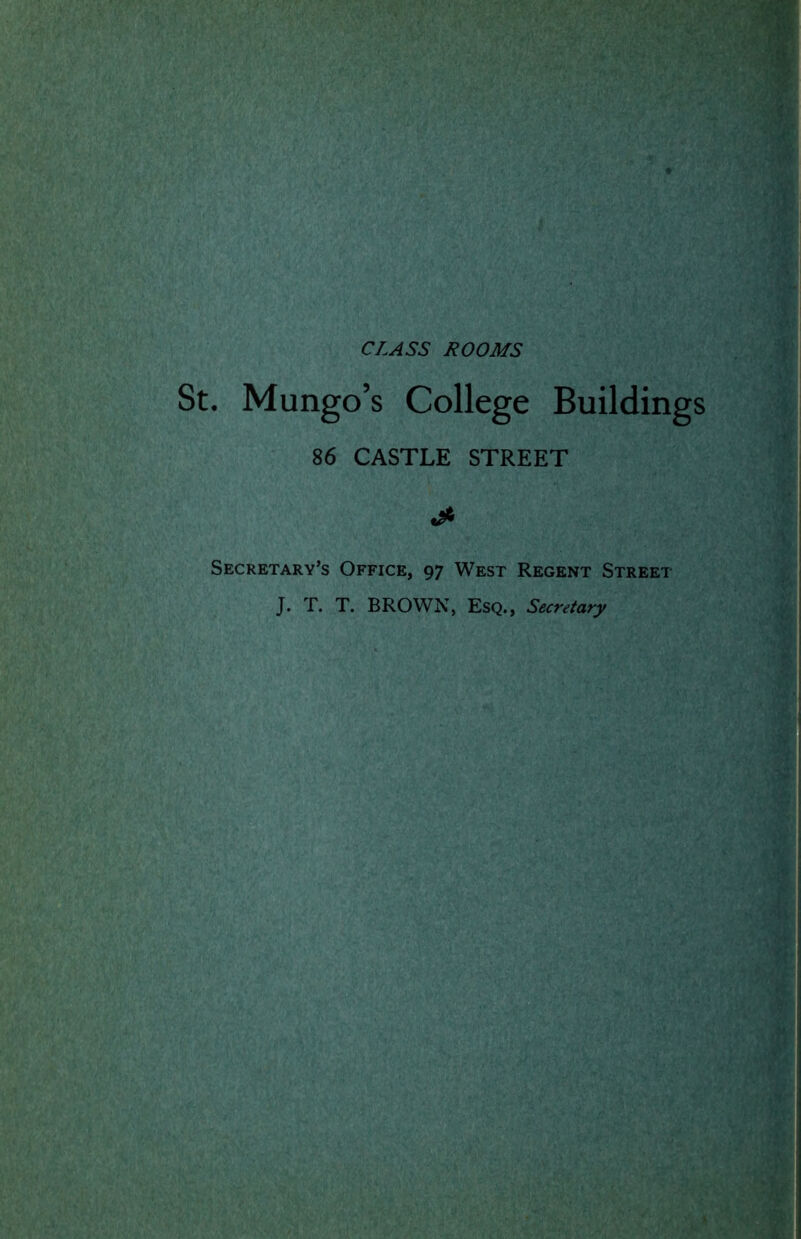 CLASS ROOMS . Mungo’s College Buildings 86 CASTLE STREET jf, Secretary’s Office, 97 West Regent Street J. T. T. BROWN, Esq., Secretary