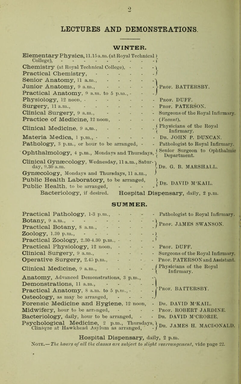 LECTURES AND DEMONSTRATIONS. WINTER. Elementary Physics, ll.lSa.m. (atRoyal Technical) College), Chemistry (at Royal Technical College), - - - ) Practical Chemistry, / Senior Anatomy, il a.m., Junior Anatomy, 9 a.m., |-Prof. BATTERSBY. Practical Anatomy, 9 a.m. to 5 p. Physiology, 12 noon, - Surgery, ll a.m., Clinical Surgery, 9 a.m.. Practice of Medicine, 12 noon. Clinical Medicine, 9 a.m.. Materia Medica, i p.m., - Pathology, 3 p.m., or hour to be arranged. Prof. DUFF. Prof. PATERSON. Surgeons of the Royal Infirmary. ( Vacant). ( Physicians of the Royal ( Infii'mary. Dr. JOHN P. DUNCAN. Pathologist to Royal Infirmary. Ophthalmology, 4 p.m., Mondays and Thursdays, i to Ophthalmic Clinical Gynaecology, Wednesday, ll a.m., Satur- day, 9.30 a.m. Gynaecology, Mondays and Thursdays, 11 a.m.. Public Health Laboratory, to be arranged. Dr. G. B. MARSHALL. Public Health, to be arranged, Bacteriology, if desired. Dr. DAVID M‘KAIL Practical Pathology, i-3 p.m.. Botany, 9 a.m., .... Practical Botany, 8 a.m.. Zoology, 1.30 p.m.. Practical Zoology, 2.30-4.30 p.m., Practical Physiology, 12 noon, Clinical Surgery, 9 a.m.. Operative Surgery, 2.45 p.m., Clinical Medicine, 9 a.m.. Anatomy, Advanced Demonstrations, 3 p.m.. Demonstrations, ll a.m.. Practical Anatomy, 8 a.m. to 5 p.m. Osteology, as may be arranged. Forensic Medicine and Hygiene, 12 noon. Midwifery, hour to be armnged. Bacteriology, daily, hour to be arranged. Psychological Medicine, 2 p.m., Thursdays Clinique at Hawkhead Asylum as arranged. Hospital Dispensary, daily, 2 p.m. SUMMER. Pathologist to Royal Infirmary. Prof. JAMES SWANSON. Prof. DUFF. Surgeons of the Royal Infirmary. Prof. PATERSONand Assistant. f Physicians of the Royal \ Infirmary. ■Prof. BATTERSBY. Dk. DAVID M'KAIL. Prof. ROBERT JARDINE. Dr. D.WID M'CRORIE. -Dr. JAMES H. MACDONALD. Note.- Hospital Dispensary, daily, 2 p.m. The hours of oil the classes are subject to slight rearrangement, vide page 22.