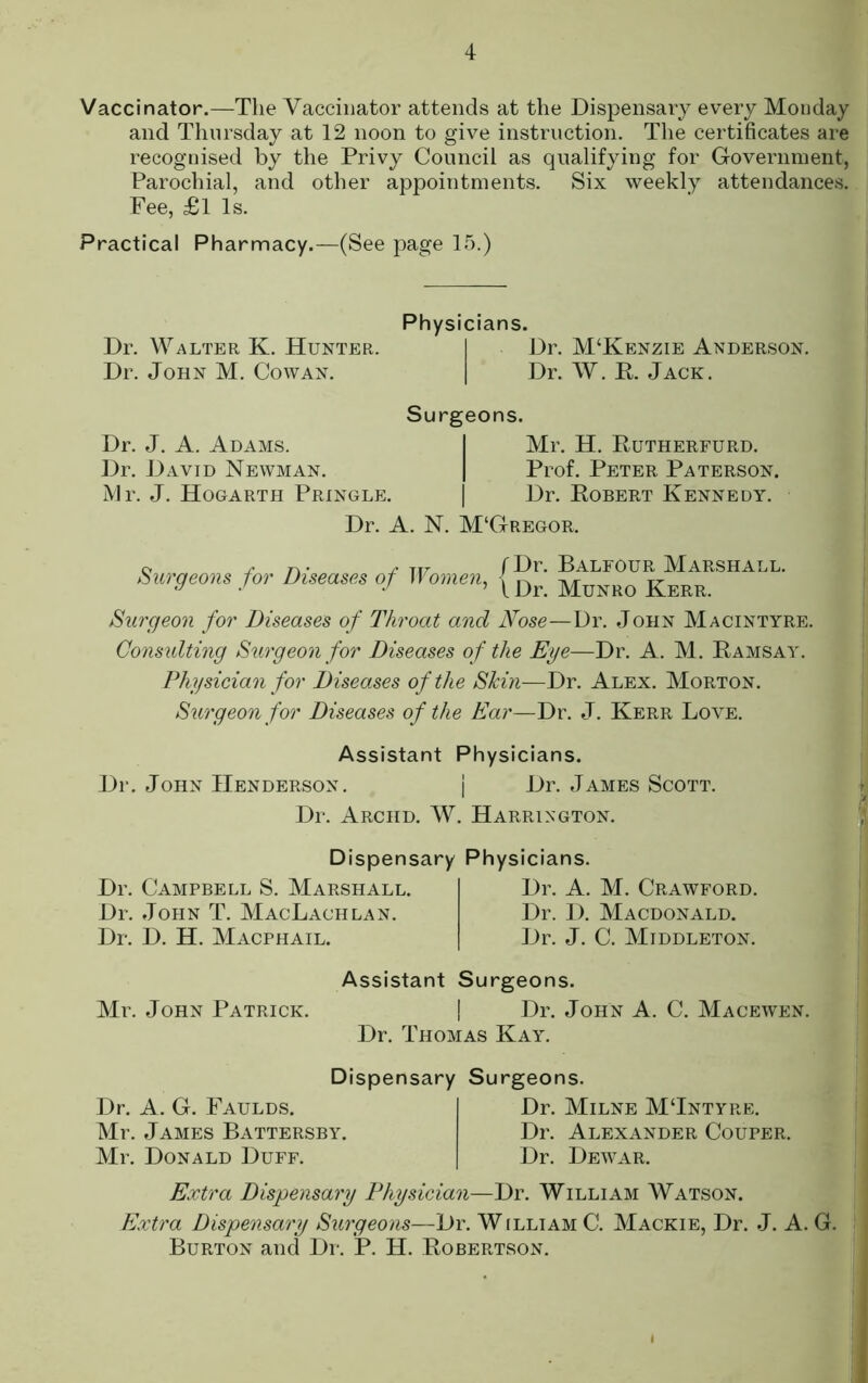 Vaccinator.—The Vaccinator attends at the Dispensary every Monday and Thursday at 12 noon to give instruction. The certificates are recognised by the Privy Council as qualifying for Government, Parochial, and other appointments. Six weekly attendances. Fee, £l Is. Practical Pharmacy.—(See jmge 15.) Dr. Walter K. Hunter. Dr. John M. Cowan. Physicians. I Dr. M‘Kenzie Anderson. Dr. W. E. Jack. Surgeons. Dr. J. A. Adams. I Mr. H. Rutherfurd. Dr. David Newman. | Prof. Peter Paterson. Mr. J. Hogarth Pringlp:. | Dr. Robert Kennedy. Dr. A. N. M‘Gregor. e r n • ^ ti7 f Fr. BalfOUR MARSHALL. Surgeons for Diseases of Women, | Surgeon for Diseases of Throat and Nose—Dr. John Macintyre. Considting Surgeon for Diseases of the Eye—Dr. A. M. Ramsay. Physician for Diseases of the Skin—Dr. Alex. Morton. Surgeon for Diseases of the Ear—Dr. J. Kerr Love. Assistant Physicians. Dr. John Henderson. j Dr. James Scott. Dr. Archd. W. Harrington. Dispensary Physicians. Dr. Campbell S. Marshall. Dr. John T. MacLachlan. Dr. D. H. Macphail. Dr. A. M. Crawford. Dr. 1). Macdonald. Dr. J. C. Middleton. Assistant Surgeons. Mr. John Patrick. | Dr. John A. C. Macewen. Dr. Thomas Kay. Dispensary Surgeons. Dr. A. G. Faulds. Mr. James Battersby. Mr. Donald Duff. Dr. Milne MTntyre. Dr. Alexander Couper. Dr. Dewar. Extra Dispensary Physician—Dr. William Watson. Extra Dispensary Smyeons—Dr. William C. Mackie, Dr. J. A. G. Burton and Dr. P. H. Robertson.