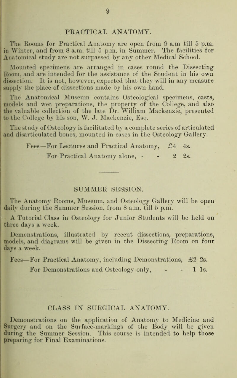 PEACTICAL ANATOMY. Tlie Eooins for Practical Anatomy are open from 9 a.m till 5 p.m. in Winter, and from 8 a.m. till 5 p.m. in Summer. The facilities for Anatomical study are not surpassed by any other Medical School. Mounted specimens are arranged in cases round the Dissecting Room, and are intended for the assistance of the Student in his own dissection. It is not, however, expected that they will in any measure supply the place of dissections made b_y his own hand. The Anatomical Museum contains Osteological specimens, casts, models and wet preparations, the property of the College, and also the valuable collection of the late Dr. William Mackenzie, presented to the College by his son, W. J. Mackenzie, Esq. Tlie study of Osteology is facilitated by a complete series of articulated and disarticulated bones, mounted in cases in the Osteology Gallery. Fees—For Lectures and Practical Anatomy, £4 4s. For Practical Anatomy alone, - - 2 2s. SUMMER SESSION. The Anatomy Rooms, Museum, and Osteology Gallery will be open dailv during the Summer Session, from 8 a.m. till 5 p.m. ‘ . ■ *A Tutorial Class in Osteology for Junior Students will be held on three days a w’eek. Demonstrations, illustrated by recent dissections, preparations, models, and diagrams will be given in the Dissecting Room on four days a week. Fees—For Practical Anatomy, including Demonstrations, £2 2s. For Demonstrations and Osteology only, - - 11s. CLASS IN SURGICAL ANATOMY. Demonstrations on the application of Anatomy to Medicine and Surgery and on the Surface-markings of the Body will be given during the Summer Session. This course is intended to help those preparing for Final Examinations.