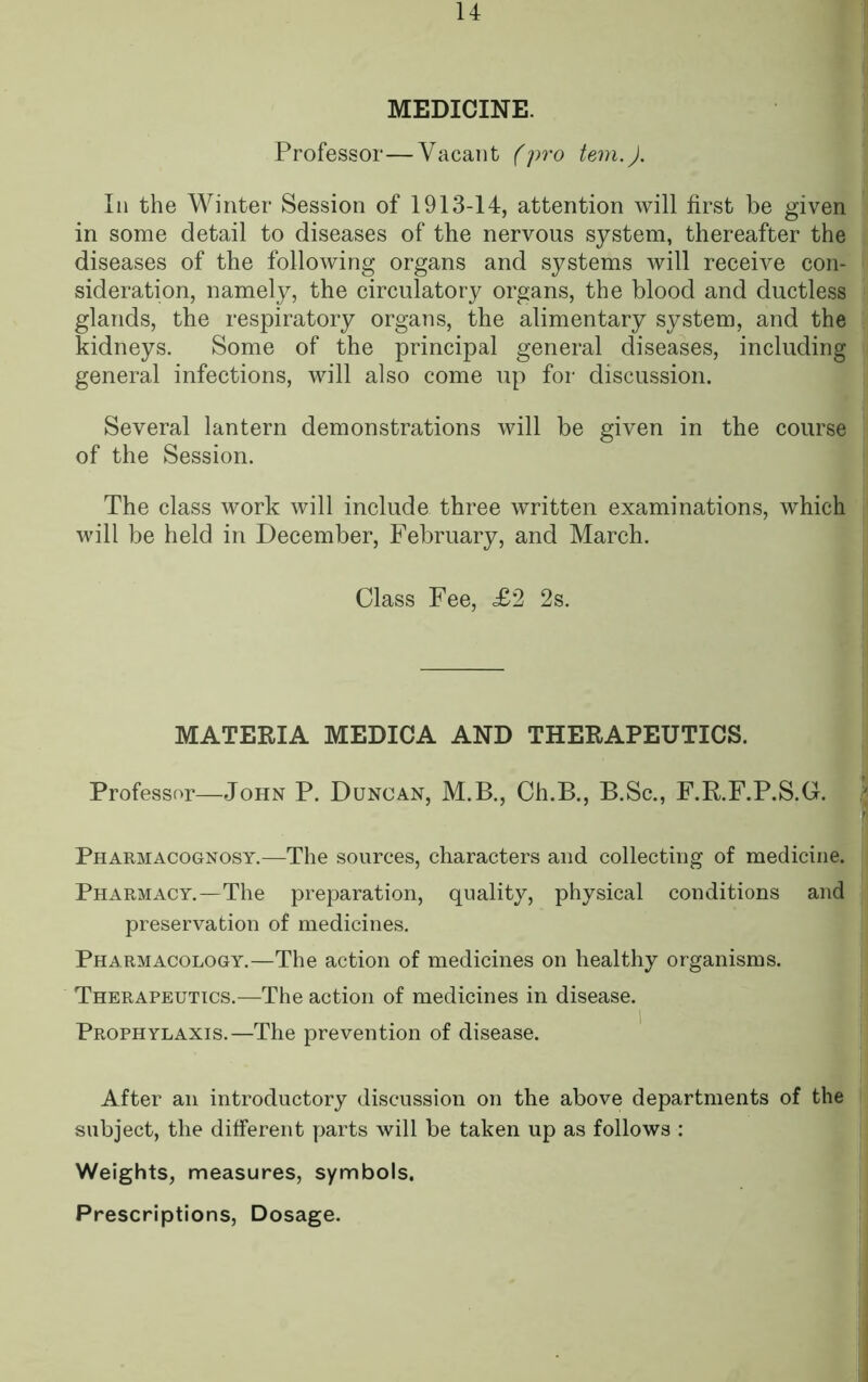 MEDICINE. Professor—Vacant (pro tern.). In the Winter Session of 1913-14, attention will first be given in some detail to diseases of the nervous system, thereafter the diseases of the following organs and systems will receive con- sideration, namely, the circulatory organs, the blood and ductless glands, the respiratory organs, the alimentary system, and the kidneys. Some of the principal general diseases, including general infections, will also come up for discussion. Several lantern demonstrations will be given in the course of the Session. The class work will include three written examinations, which will be held in December, February, and March. Class Fee, <£2 2s. MATERIA MEDICA AND THERAPEUTICS. Professor—John P. Duncan, M.B., Ch.B., B.Sc., F.R.F.P.S.G. Pharmacognosy.—The sources, characters and collecting of medicine. Pharmacy.—The preparation, quality, physical conditions and preservation of medicines. Pharmacology.—The action of medicines on healthy organisms. Therapeutics.—The action of medicines in disease. Prophylaxis.—The prevention of disease. After an introductory discussion on the above departments of the subject, the different parts will be taken up as follows : Weights, measures, symbols. Prescriptions, Dosage.