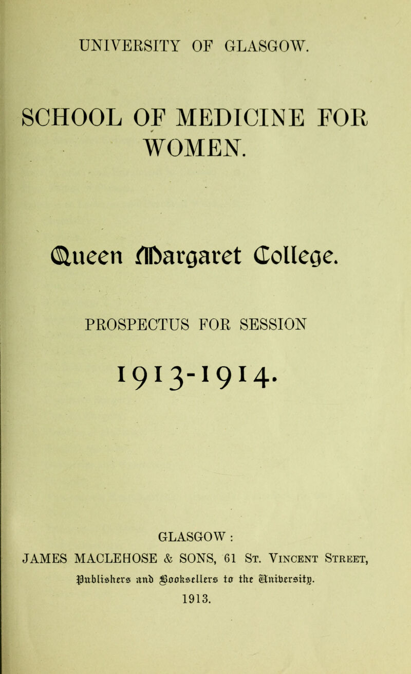 SCHOOL OF MEDICINE FOR WOMEN. diueen flDargaiet College. PROSPECTUS FOR SESSION I9I3-19I4- GLASGOW : JAMES MACLEHOSE & SONS, 61 St. Vincent Street, ■Publishers attl> gooksetlers to the Stntbrrsit)). 1913.