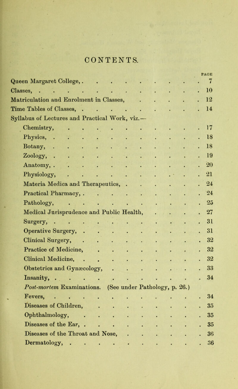 CONTENTS. PAGE Queen Margaret College,......... 7 Classes, ............ 10 Matriculation and Enrolment in Classes, . . . . .1*2 Time Tables of Classes, . . . . . . . . .14 Syllabus of Lectures and Practical Work, viz.— Chemistry, . . . . . . . . . .17 Physics, ........... 18 Botany, ........... 18 Zoology, ........... 19 Anatomy, ........... 20 Physiology, . . . . . . . . * .21 Materia Medica and Therapeutics, ...... 24 Practical Pharmacy, ......... 24 Pathology, .......... 25 Medical Jurisprudence and Public Health, . . . .27 Surgery, . . . . . . . . . . .31 Operative Surgery, . . .31 Clinical Surgery, ......... 32 Practice of Medicine, ........ 32 Clinical Medicine, ......... 32 Obstetrics and Gynaecology, ....... 33 Insanity, . . . . . . . . . . .34 Post-mortem Examinations. (See under Pathology, p. 26.) Fevers, ........... 34 Diseases of Children, ........ 35 Ophthalmology, ......... 35 Diseases of the Ear, ......... 35 Diseases of the Throat and Nose, ...... 36 Dermatology, .......... 36