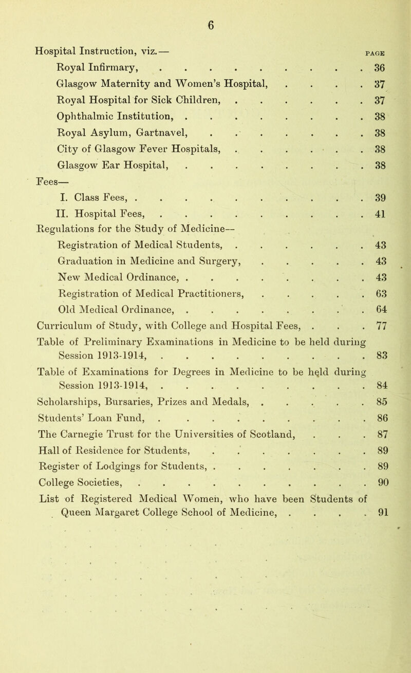 Hospital Instruction, viz.— page Royal Infirmary, ......... 36 Glasgow Maternity and Women’s Hospital, . . . .37 Royal Hospital for Sick Children, ...... 37 Ophthalmic Institution, ........ 38 Royal Asylum, Gartnavel, . . . . . . .38 City of Glasgow Fever Hospitals, . . . . .38 Glasgow Ear Hospital, ........ 38 Fees— I. Class Fees, .......... 39 II. Hospital Fees, ......... 41 Regulations for the Study of Medicine— Registration of Medical Students, ...... 43 Graduation in Medicine and Surgery, . . . . .43 New Medical Ordinance, . . . . . . .43 Registration of Medical Practitioners, . ... .63 Old Medical Ordinance, ........ 64 Curriculum of Study, with College and Hospital Fees, . . .77 Table of Preliminary Examinations in Medicine to be held during Session 1913-1914, ......... 83 Table of Examinations for Degrees in Medicine to be h^ld during Session 1913-1914, ......... 84 Scholarships, Bursaries, Prizes and Medals, ..... 85 Students’ Loan Fund, . ........ 86 The Carnegie Trust for the Universities of Scotland, . . .87 Hall of Residence for Students, ....... 89 Register of Lodgings for Students, ....... 89 College Societies, .......... 90 List of Registered Medical Women, who have been Students of Queen Margaret College School of Medicine, . . . .91