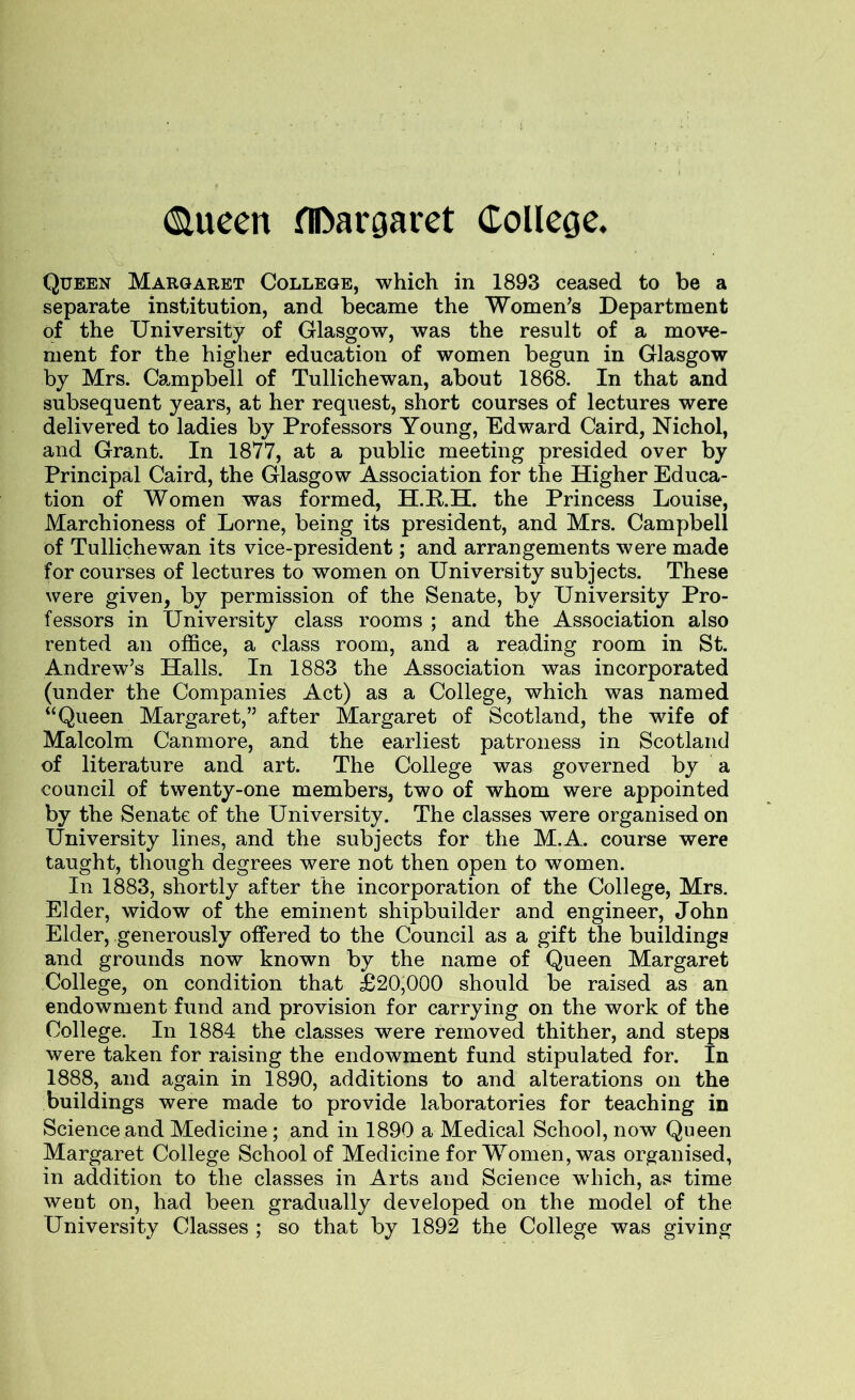 ! (Slueen flfeargaret College. Queen Margaret College, which in 1893 ceased to be a separate institution, and became the Women’s Department of the University of Glasgow, was the result of a move- ment for the higher education of women begun in Glasgow by Mrs. Campbell of Tullichewan, about 1868. In that and subsequent years, at her request, short courses of lectures were delivered to ladies by Professors Young, Edward Caird, Nichol, and Grant. In 1877, at a public meeting presided over by Principal Caird, the Glasgow Association for the Higher Educa- tion of Women was formed, H.P.H. the Princess Louise, Marchioness of Lome, being its president, and Mrs. Campbell of Tullichewan its vice-president; and arrangements were made for courses of lectures to women on University subjects. These were given, by permission of the Senate, by University Pro- fessors in University class rooms ; and the Association also rented an office, a class room, and a reading room in St. Andrew’s Halls. In 1883 the Association was incorporated (under the Companies Act) as a College, which was named “Queen Margaret,” after Margaret of Scotland, the wife of Malcolm Canmore, and the earliest patroness in Scotland of literature and art. The College was governed by a council of twenty-one members, two of whom were appointed by the Senate of the University. The classes were organised on University lines, and the subjects for the M.A. course were taught, though degrees were not then open to women. In 1883, shortly after the incorporation of the College, Mrs. Elder, widow of the eminent shipbuilder and engineer, John Elder, generously offered to the Council as a gift the buildings and grounds now known by the name of Queen Margaret College, on condition that £20,000 should be raised as an endowment fund and provision for carrying on the work of the College. In 1884 the classes were removed thither, and steps were taken for raising the endowment fund stipulated for. In 1888, and again in 1890, additions to and alterations on the buildings were made to provide laboratories for teaching in Science and Medicine; and in 1890 a Medical School, now Queen Margaret College School of Medicine for Women, was organised, in addition to the classes in Arts and Science w'hich, as time went on, had been gradually developed on the model of the University Classes ; so that by 1892 the College was giving