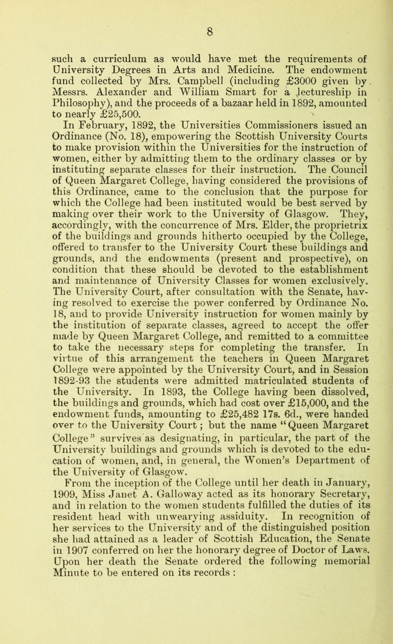 such a curriculum as would have met the requirements of University Degrees in Arts and Medicine. The endowment fund collected by Mrs. Campbell (including £3000 given by, Messrs. Alexander and William Smart for a .lectureship in Philosophy), and the proceeds of a bazaar held in 1892, amounted to nearly £25,500. In February, 1892, the Universities Commissioners issued an Ordinance (No. 18), empowering the Scottish University Courts to make provision within the Universities for the instruction of women, either by admitting them to the ordinary classes or by instituting separate classes for their instruction. The Council of Queen Margaret College, having considered the provisions of this Ordinance, came to the conclusion that the purpose for which the College had been instituted would be best served by making over their work to the University of Glasgow. They, accordingly, with the concurrence of Mrs. Elder, the proprietrix of the buildings and grounds hitherto occupied by the College, offered to transfer to the University Court these buildings and grounds, and the endowments (present and prospective), on condition that these should be devoted to the establishment and maintenance of University Classes for women exclusively. The University Court, after consultation with the Senate, hav- ing resolved to exercise the power conferred by Ordinance No. 18, and to provide University instruction for women mainly by the institution of separate classes, agreed to accept the offer made by Queen Margaret College, and remitted to a committee to take the necessary steps for completing the transfer. In virtue of this arrangement the teachers in Queen Margaret College were appointed by the University Court, and in Session 1892-93 the students were admitted matriculated students of the University. In 1893, the College having been dissolved, the buildings and grounds, which had cost over £15,000, and the endowment funds, amounting to £25,482 17s. 6d., were handed over to the University Court; but the name “Queen Margaret College” survives as designating, in particular, the part of the University buildings and grounds which is devoted to the edu- cation of women, and, in general, the Women’s Department of the University of Glasgow. From the inception of the College until her death in January, 1909, Miss Janet A. Galloway acted as its honorary Secretary, and in relation to the women students fulfilled the duties of its resident head with unwearying assiduity. In recognition of her services to the University and of the distinguished position she had attained as a leader of Scottish Education, the Senate in 1907 conferred on her the honorary degree of Doctor of Laws. Upon her death the Senate ordered the following memorial Minute to be entered on its records :