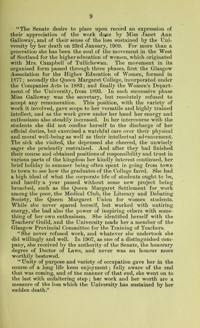 “The Senate desire to place upon record an expression of their appreciation of the work done by Miss Janet Ann Galloway, and of their sense of the loss sustained by the Uni- versity by her death on 23rd January, 1909. For more than a generation she has been the soul of the movement in the West of Scotland for the higher education of women, which originated with Mrs. Campbell of Tullichewan. The movement in its organised form passed through three phases, first the Glasgow Association for the Higher Education of Women, formed in 1377 ; secondly the Queen Margaret College, incorporated under the Companies Acts iu 1883; and finally the Women’s Depart- ment of the University, from 1893. In each successive phase Miss Galloway was the secretary, but resolutely refused to accept any remuneration. This position, with the variety of work it involved, gave scope to her versatile and highly trained intellect, and as the work grew under her hand her energy and enthusiasm also steadily increased. In her intercourse with the students she did not confine herself to the discharge of her official duties, but exercised a watchful care over their physical and moral well-being as well as their intellectual advancement. The sick she visited, the depressed she cheered, the unwisely eager she prudently restrained. And after they had finished their course and obtained positions of responsibility and trust in various parts of the kingdom her kindly interest continued, her brief holiday in summer being often spent in going from town to town to see how the graduates of the College fared. She had a high ideal of what the corporate life of students ought to be, and hardly a year passed without some new project being broached, such as the Queen Margaret Settlement for work among the poor, the Medical Club, the Literary and Debating Society, the Queen Margaret LTnion for women students. While she never spared herself, but worked with untiring- energy, she had also the power of inspiring others with some- thing of her own enthusiasm. She identified herself with the Teachers’ Guild, and the University made her a member of the Glasgow Provincial Committee for the Training of Teachers. “She never refused work, and whatever she undertook she did willingly and well. In 1907, as one of a distinguished com- pany, she received by the authority of the Senate, the honorary degree of Doctor of Laws, and never was an honour more worthily bestowed. “Unity of purpose and variety of occupation gave her in the course of a long life keen enjoyment; fully aware of the end that was coming, and of the manner of that end, she went on to the last with unfaltering step ; her work and her worth are a measure of the loss which the University has sustained by her sudden death.”
